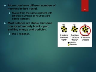  Atoms can have different numbers of
neutrons in their nuclei.
 Nuclei from the same element with
different numbers of neutrons are
called isotopes.
 Most isotopes are stable, but some
can spontaneously break apart,
emitting energy and particles.
 This is radiation.
5
 