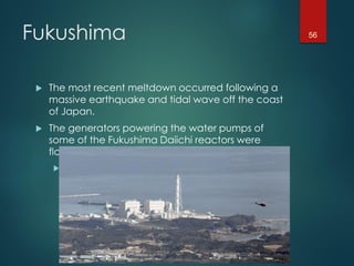 Fukushima
 The most recent meltdown occurred following a
massive earthquake and tidal wave off the coast
of Japan.
 The generators powering the water pumps of
some of the Fukushima Daiichi reactors were
flooded.
 Without cooling water, the core overheated and
experienced a meltdown.
56
 