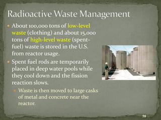 58
Radioactive Waste Management
 About 100,000 tons of low-level
waste (clothing) and about 15,000
tons of high-level waste (spent-
fuel) waste is stored in the U.S.
from reactor usage.
 Spent fuel rods are temporarily
placed in deep water pools while
they cool down and the fission
reaction slows.
 Waste is then moved to large casks
of metal and concrete near the
reactor.
 