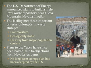 59
 The U.S. Department of Energy
announced plans to build a high-
level waste repository near Yucca
Mountain, Nevada in 1987.
 The facility met three important
criteria for long-term waste
storage:
 Low moisture.
 Geologically stable.
 Far away from major population
centers.
 Plans to use Yucca have since
been halted, due to objections
from Nevada residents.
 No long-term storage plan has
been accepted by the U.S.
 