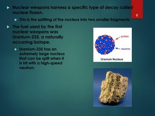  Nuclear weapons harness a specific type of decay called
nuclear fission.
 This is the splitting of the nucleus into two smaller fragments.
 The fuel used by the first
nuclear weapons was
Uranium-235, a naturally
occurring isotope.
 Uranium-235 has an
extremely large nucleus
that can be split when it
is hit with a high-speed
neutron.
6
 