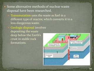  Some alternative methods of nuclear waste
disposal have been researched.
 Transmutation uses the waste as fuel in a
different type of reactor, which converts it to a
less-dangerous waste.
 Geologic disposal involves
depositing the waste
deep below the Earth’s
crust in stable rock
formations.
61
 