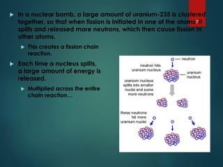  In a nuclear bomb, a large amount of uranium-235 is clustered
together, so that when fission is initiated in one of the atoms, it
splits and released more neutrons, which then cause fission in
other atoms.
 This creates a fission chain
reaction.
 Each time a nucleus splits,
a large amount of energy is
released.
 Multiplied across the entire
chain reaction…
7
 