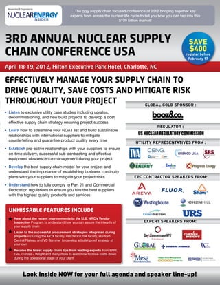 Researched & Organized by:
                                              The only supply chain focused conference of 2012 bringing together key
                                            experts from across the nuclear life cycle to tell you how you can tap into this
                                                                        $100 billion market!




3RD ANNUAL NUCLEAR SUPPLY                                                                                            SAvE
                                                                                                                     $400
CHAIN CONFERENCE USA                                                                                               register before
                                                                                                                    February 17

April 18-19, 2012, Hilton Executive Park Hotel, Charlotte, NC

EFFECTIVELY MANAGE YOUR SUPPLY CHAIN TO
DRIVE QUALITY, SAVE COSTS AND MITIGATE RISK
THROUGHOUT YOUR PROJECT         Global Gold sponsor :
• Listen to exclusive utility case studies including uprates,
  decommissioning, and new build projects to develop a cost
  effective supply chain strategy ensuring project success
                                                                                                 reGulator :
• Learn how	to	streamline	your	NQA1	list	and	build	sustainable	
  relationships with international suppliers to mitigate                             US NUCLEAR REGULATORY COMMISSION
  counterfeiting and guarantee product quality every time
                                                                                    utility representatives from :
• Establish pro-active relationships with your suppliers to ensure
  on-time delivery, successful sub-contracting and effective
  equipment obsolescence management during your project

• Develop the best supply chain model for your project and
  understand the importance of establishing business continuity
  plans with your suppliers to mitigate your project risks                         epC ContraCtor speakers from:

• Understand how	to	fully	comply	to	Part	21	and	Commercial	
  Dedication	regulations	to	ensure	you	hire	the	best	suppliers	
  with the highest quality products and services


  UNMISSAbLE FEATURES INCLUDE
       Hear about the recent improvements to the U.S. NRC’s Vendor
       Inspection Program	to	understand	how	you	can	assure	the	integrity	of	             expert speakers from:
       your supply chain
       Listen to the successful procurement strategies integrated during
       projects	including	the	MOX	facility,	URENCO	USA	facility,	Hanford	
       Central	Plateau	and	VC	Summer	to	develop	a	bullet	proof	strategy	of	
       your own
       Receive the latest supply chain tips from leading experts	from	EPRI,	
       TVA, Curtiss – Wright and many more to learn how to drive costs down
       during the operational stage of your plant




                Look Inside NOW for your full agenda and speaker line-up!
 