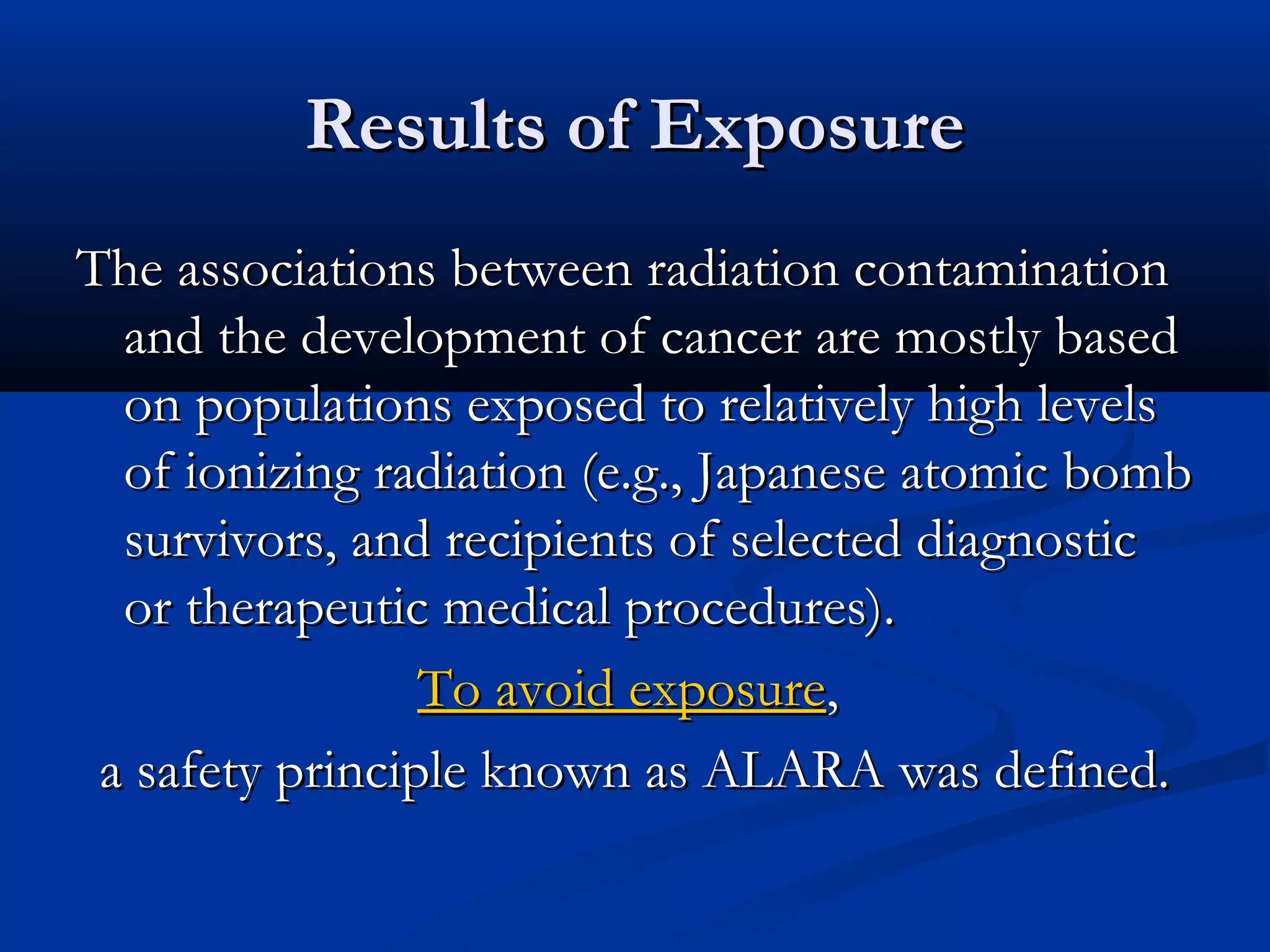 Results of ExposureResults of Exposure
The associations between radiation contaminationThe associations between radiation contamination
and the development of cancer are mostly basedand the development of cancer are mostly based
on populations exposed to relatively high levelson populations exposed to relatively high levels
of ionizing radiation (e.g., Japanese atomic bombof ionizing radiation (e.g., Japanese atomic bomb
survivors, and recipients of selected diagnosticsurvivors, and recipients of selected diagnostic
or therapeutic medical procedures).or therapeutic medical procedures).
To avoid exposureTo avoid exposure,,
a safety principle known as ALARA was defined.a safety principle known as ALARA was defined.
 