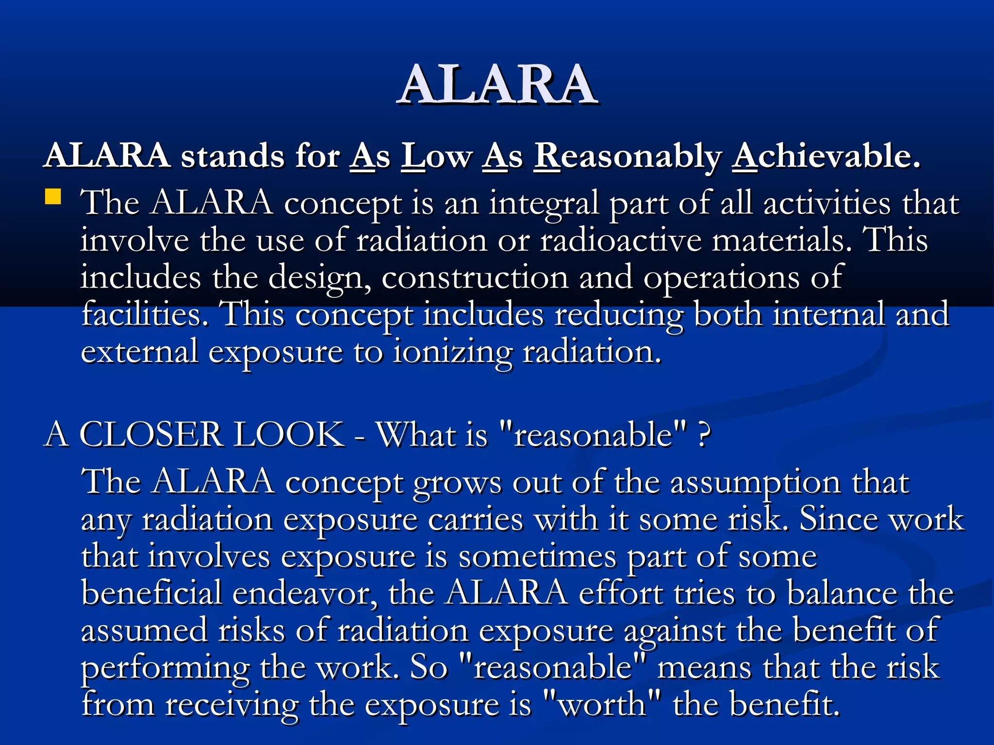 ALARAALARA
ALARA stands forALARA stands for AAss LLowow AAss RReasonablyeasonably AAchievable.chievable.
 The ALARA concept is an integral part of all activities thatThe ALARA concept is an integral part of all activities that
involve the use of radiation or radioactive materials. Thisinvolve the use of radiation or radioactive materials. This
includes the design, construction and operations ofincludes the design, construction and operations of
facilities. This concept includes reducing both internal andfacilities. This concept includes reducing both internal and
external exposure to ionizing radiation.external exposure to ionizing radiation.
A CLOSER LOOK - What is "reasonable" ?A CLOSER LOOK - What is "reasonable" ?
The ALARA concept grows out of the assumption thatThe ALARA concept grows out of the assumption that
any radiation exposure carries with it some risk. Since workany radiation exposure carries with it some risk. Since work
that involves exposure is sometimes part of somethat involves exposure is sometimes part of some
beneficial endeavor, the ALARA effort tries to balance thebeneficial endeavor, the ALARA effort tries to balance the
assumed risks of radiation exposure against the benefit ofassumed risks of radiation exposure against the benefit of
performing the work. So "reasonable" means that the riskperforming the work. So "reasonable" means that the risk
from receiving the exposure is "worth" the benefit.from receiving the exposure is "worth" the benefit.
 