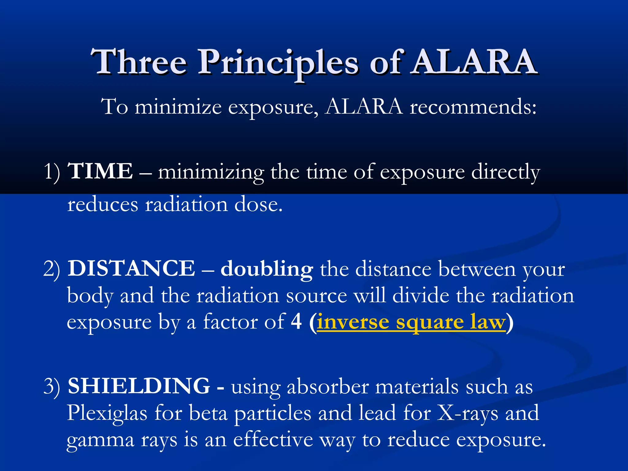 Three Principles of ALARAThree Principles of ALARA
To minimize exposure, ALARA recommends:
1) TIME – minimizing the time of exposure directly
reduces radiation dose.
2) DISTANCE – doubling the distance between your
body and the radiation source will divide the radiation
exposure by a factor of 4 (inverse square law)
3) SHIELDING - using absorber materials such as
Plexiglas for beta particles and lead for X-rays and
gamma rays is an effective way to reduce exposure.
 