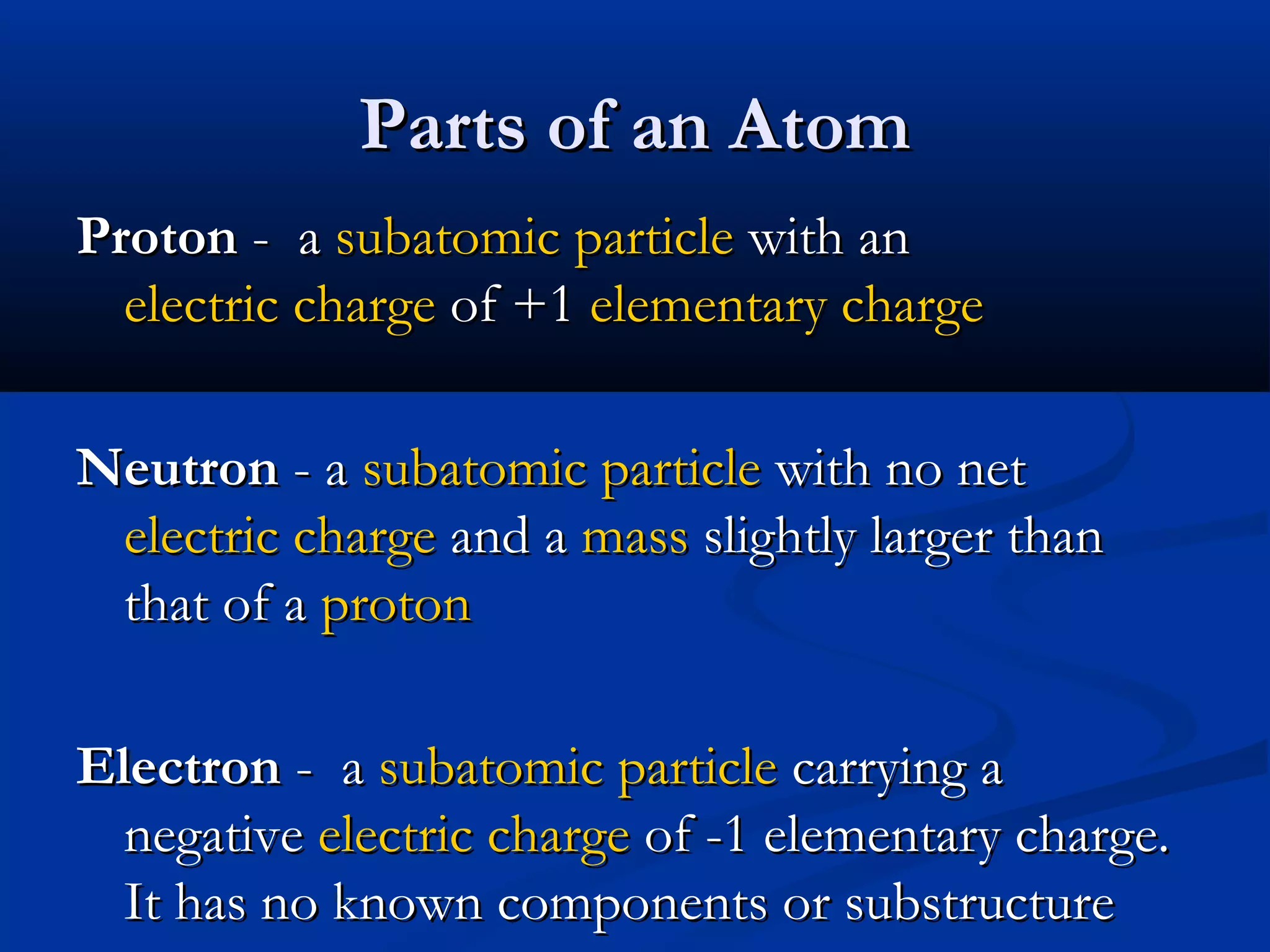Parts of an AtomParts of an Atom
ProtonProton - a- a subatomic particlesubatomic particle with anwith an
electric chargeelectric charge of +1of +1 elementary chargeelementary charge
NeutronNeutron - a- a subatomic particlesubatomic particle with no netwith no net
electric chargeelectric charge and aand a massmass slightly larger thanslightly larger than
that of athat of a protonproton
ElectronElectron - a- a subatomic particlesubatomic particle carrying acarrying a
negativenegative electric chargeelectric charge of -1 elementary charge.of -1 elementary charge.
It has no known components or substructureIt has no known components or substructure
 