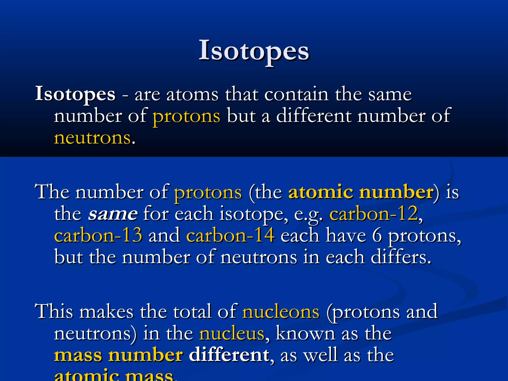 IsotopesIsotopes
IsotopesIsotopes - are atoms that contain the same- are atoms that contain the same
number ofnumber of protonsprotons but a different number ofbut a different number of
neutronsneutrons..
The number ofThe number of protonsprotons (the(the atomic numberatomic number) is) is
thethe samesame for each isotope, e.g.for each isotope, e.g. carbon-12carbon-12,,
carbon-13carbon-13 andand carbon-14carbon-14 each have 6 protons,each have 6 protons,
but the number of neutrons in each differs.but the number of neutrons in each differs.
This makes the total ofThis makes the total of nucleonsnucleons (protons and(protons and
neutrons) in theneutrons) in the nucleusnucleus, known as the, known as the
mass numbermass number differentdifferent, as well as the, as well as the
 