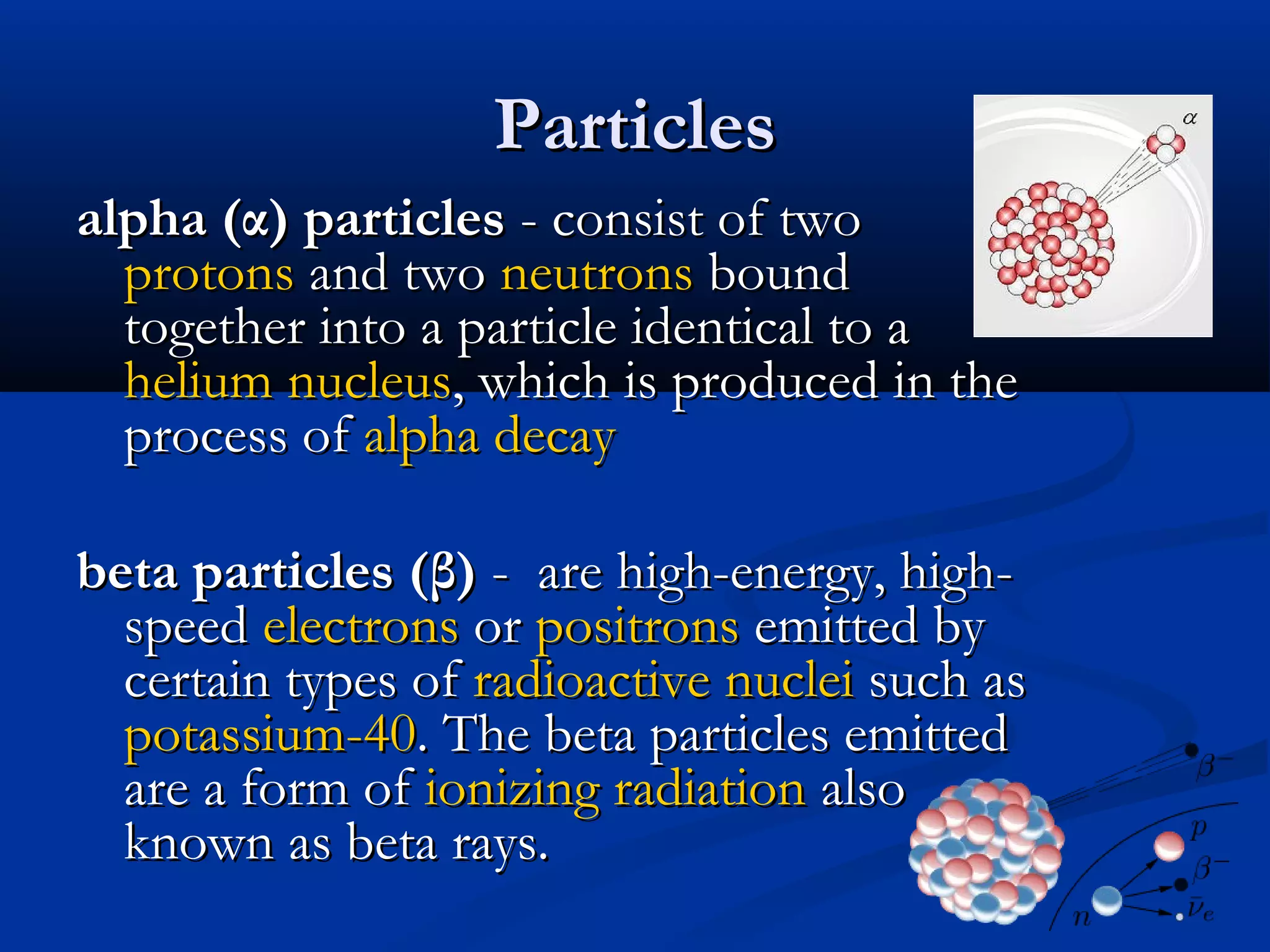 ParticlesParticles
alpha (α) particlesalpha (α) particles - consist of two- consist of two
protonsprotons and twoand two neutronsneutrons boundbound
together into a particle identical to atogether into a particle identical to a
heliumhelium nucleusnucleus, which is produced in the, which is produced in the
process ofprocess of alpha decayalpha decay
beta particles (β)beta particles (β) - are high-energy, high-- are high-energy, high-
speedspeed electronselectrons oror positronspositrons emitted byemitted by
certain types ofcertain types of radioactiveradioactive nucleinuclei such assuch as
potassium-40potassium-40. The beta particles emitted. The beta particles emitted
are a form ofare a form of ionizing radiationionizing radiation alsoalso
known as beta rays.known as beta rays.
 