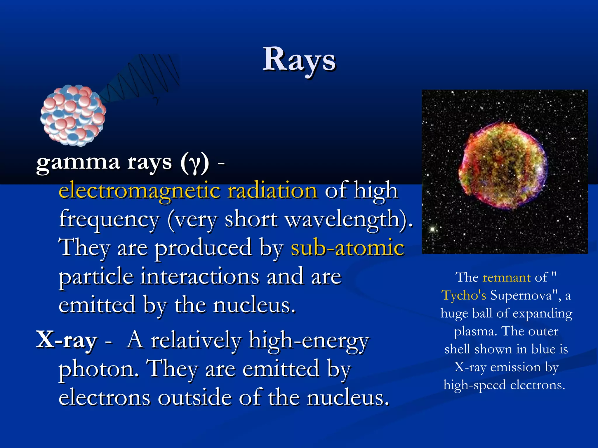 RaysRays
gamma rays (γ)gamma rays (γ) --
electromagnetic radiationelectromagnetic radiation of highof high
frequency (very short wavelength).frequency (very short wavelength).
They are produced byThey are produced by sub-atomicsub-atomic
particle interactions and areparticle interactions and are
emitted by the nucleus.emitted by the nucleus.
X-rayX-ray - A relatively high-energy- A relatively high-energy
photon. They are emitted byphoton. They are emitted by
electrons outside of the nucleus.electrons outside of the nucleus.
The remnant of "
Tycho's Supernova", a
huge ball of expanding
plasma. The outer
shell shown in blue is
X-ray emission by
high-speed electrons.
 