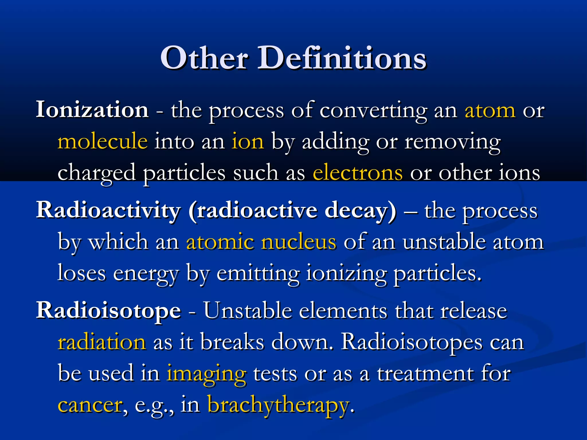Other DefinitionsOther Definitions
IonizationIonization - the process of converting an- the process of converting an atomatom oror
moleculemolecule into aninto an ionion by adding or removingby adding or removing
charged particles such ascharged particles such as electronselectrons or other ionsor other ions
Radioactivity (radioactive decay)Radioactivity (radioactive decay) – the process– the process
by which anby which an atomic nucleusatomic nucleus of an unstable atomof an unstable atom
loses energy by emitting ionizing particles.loses energy by emitting ionizing particles.
RadioisotopeRadioisotope - Unstable elements that release- Unstable elements that release
radiationradiation as it breaks down. Radioisotopes canas it breaks down. Radioisotopes can
be used inbe used in imagingimaging tests or as a treatment fortests or as a treatment for
cancercancer, e.g., in, e.g., in brachytherapybrachytherapy..
 