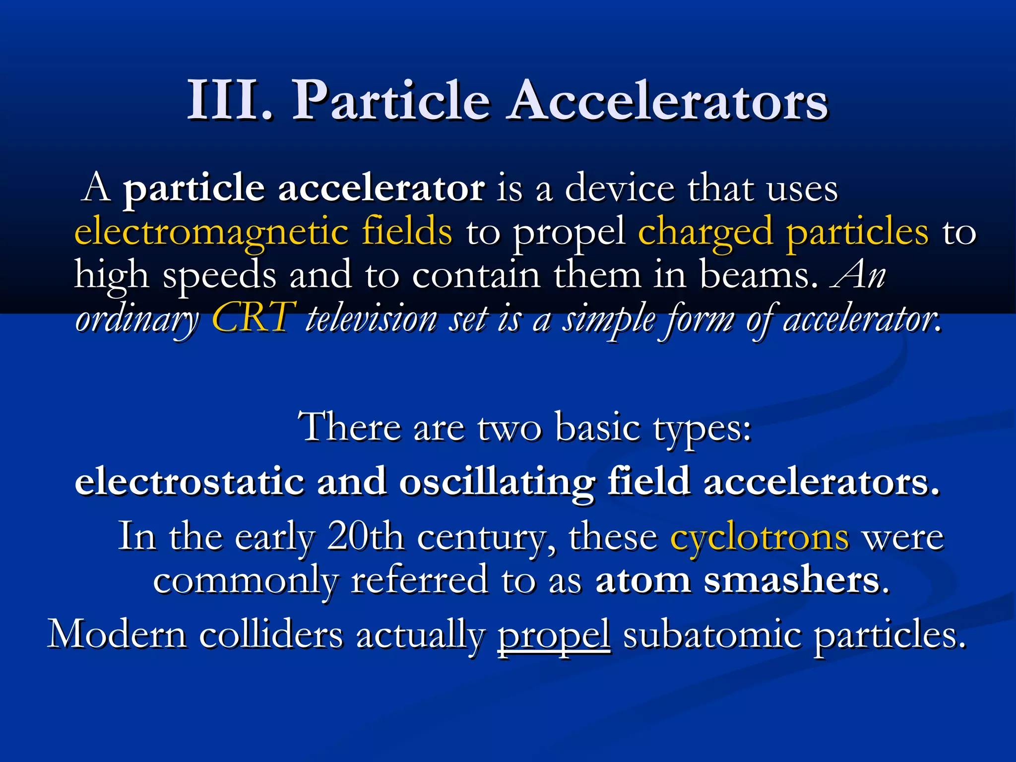 III. Particle AcceleratorsIII. Particle Accelerators
AA particle acceleratorparticle accelerator is a device that usesis a device that uses
electromagnetic fieldselectromagnetic fields to propelto propel chargedcharged particlesparticles toto
high speeds and to contain them in beams.high speeds and to contain them in beams. AnAn
ordinaryordinary CRTCRT television set is a simple form of accelerator.television set is a simple form of accelerator.
There are two basic types:There are two basic types:
electrostatic and oscillating field accelerators.electrostatic and oscillating field accelerators.
In the early 20th century, theseIn the early 20th century, these cyclotronscyclotrons werewere
commonly referred to ascommonly referred to as atom smashersatom smashers..
Modern colliders actuallyModern colliders actually propelpropel subatomic particles.subatomic particles.
 