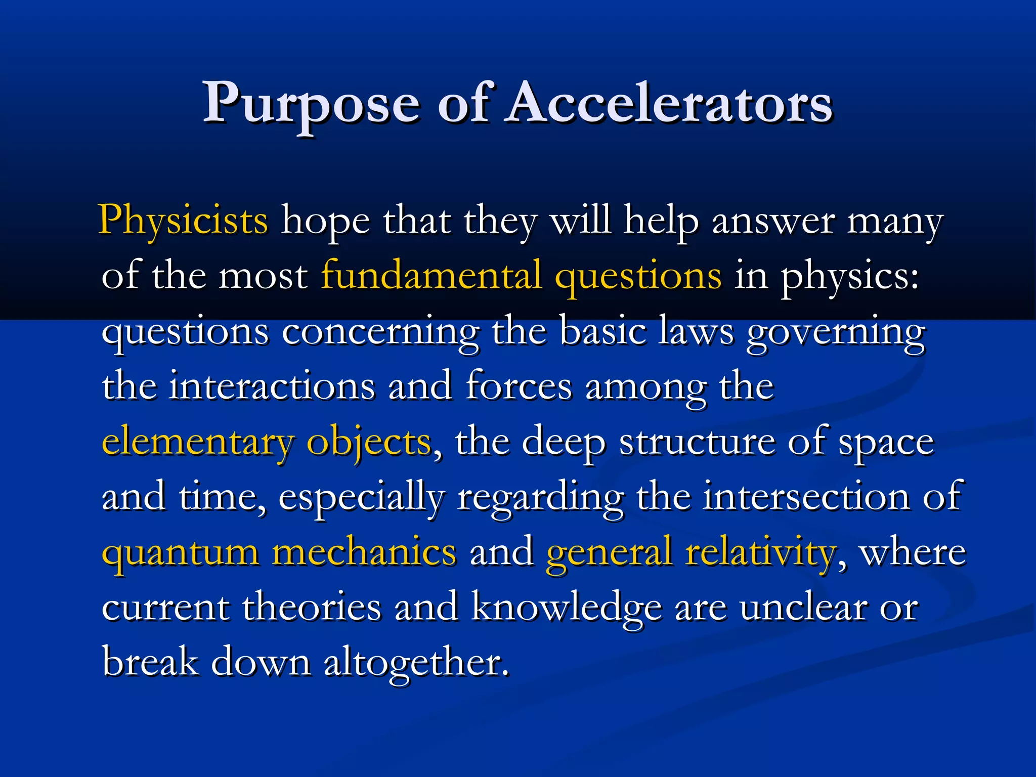 Purpose of AcceleratorsPurpose of Accelerators
PhysicistsPhysicists hope that they will help answer manyhope that they will help answer many
of the mostof the most fundamental questionsfundamental questions in physics:in physics:
questions concerning the basic laws governingquestions concerning the basic laws governing
the interactions and forces among thethe interactions and forces among the
elementary objectselementary objects, the deep structure of space, the deep structure of space
and time, especially regarding the intersection ofand time, especially regarding the intersection of
quantum mechanicsquantum mechanics andand general relativitygeneral relativity, where, where
current theories and knowledge are unclear orcurrent theories and knowledge are unclear or
break down altogether.break down altogether.
 