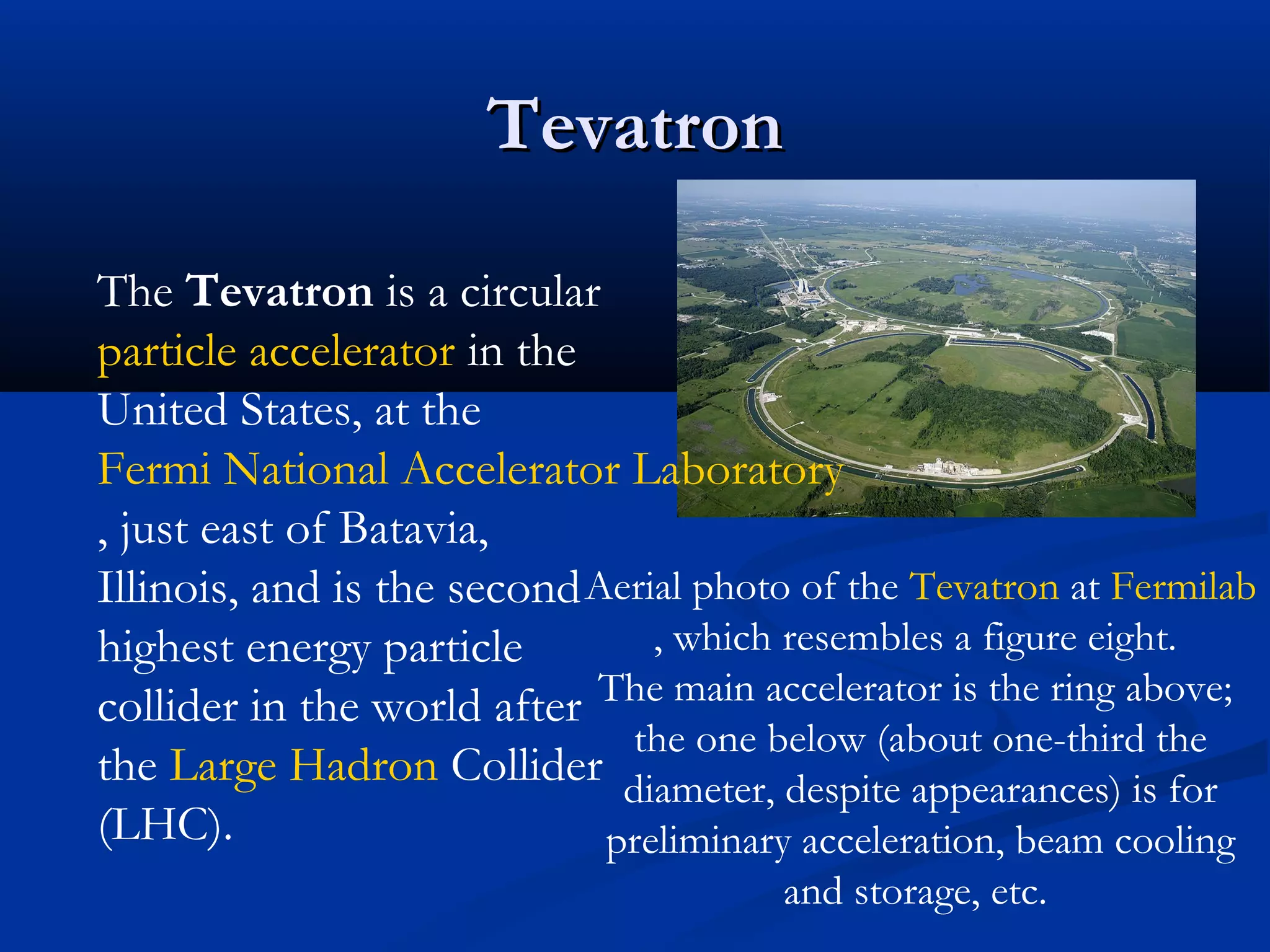 TevatronTevatron
Aerial photo of the Tevatron at Fermilab
, which resembles a figure eight.
The main accelerator is the ring above;
the one below (about one-third the
diameter, despite appearances) is for
preliminary acceleration, beam cooling
and storage, etc.
The Tevatron is a circular
particle accelerator in the
United States, at the
Fermi National Accelerator Laboratory
, just east of Batavia,
Illinois, and is the second
highest energy particle
collider in the world after
the Large Hadron Collider
(LHC).
 