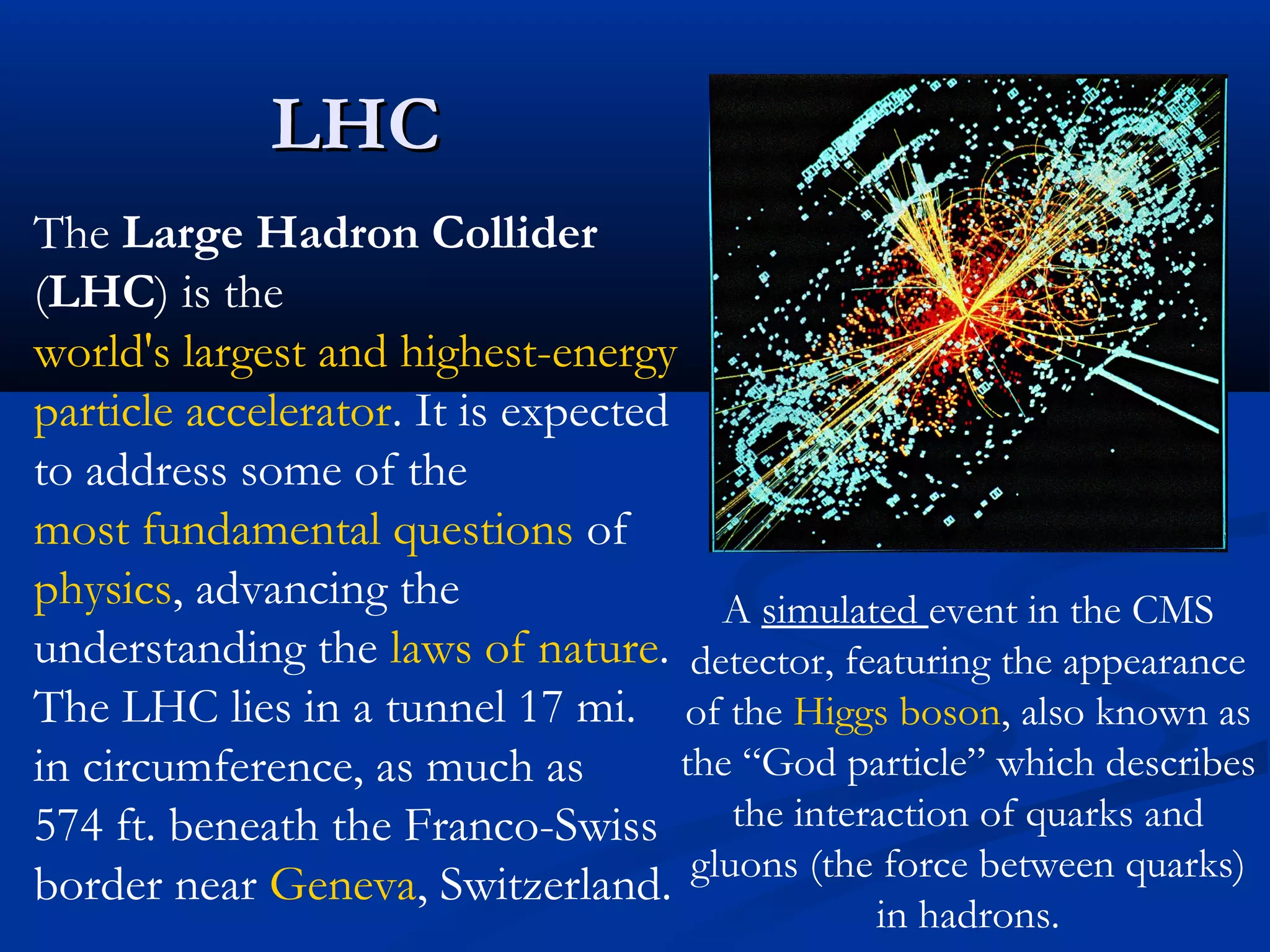 LHCLHC
A simulated event in the CMS
detector, featuring the appearance
of the Higgs boson, also known as
the “God particle” which describes
the interaction of quarks and
gluons (the force between quarks)
in hadrons.
The Large Hadron Collider
(LHC) is the
world's largest and highest-energy
particle accelerator. It is expected
to address some of the
most fundamental questions of
physics, advancing the
understanding the laws of nature.
The LHC lies in a tunnel 17 mi.
in circumference, as much as
574 ft. beneath the Franco-Swiss
border near Geneva, Switzerland.
 