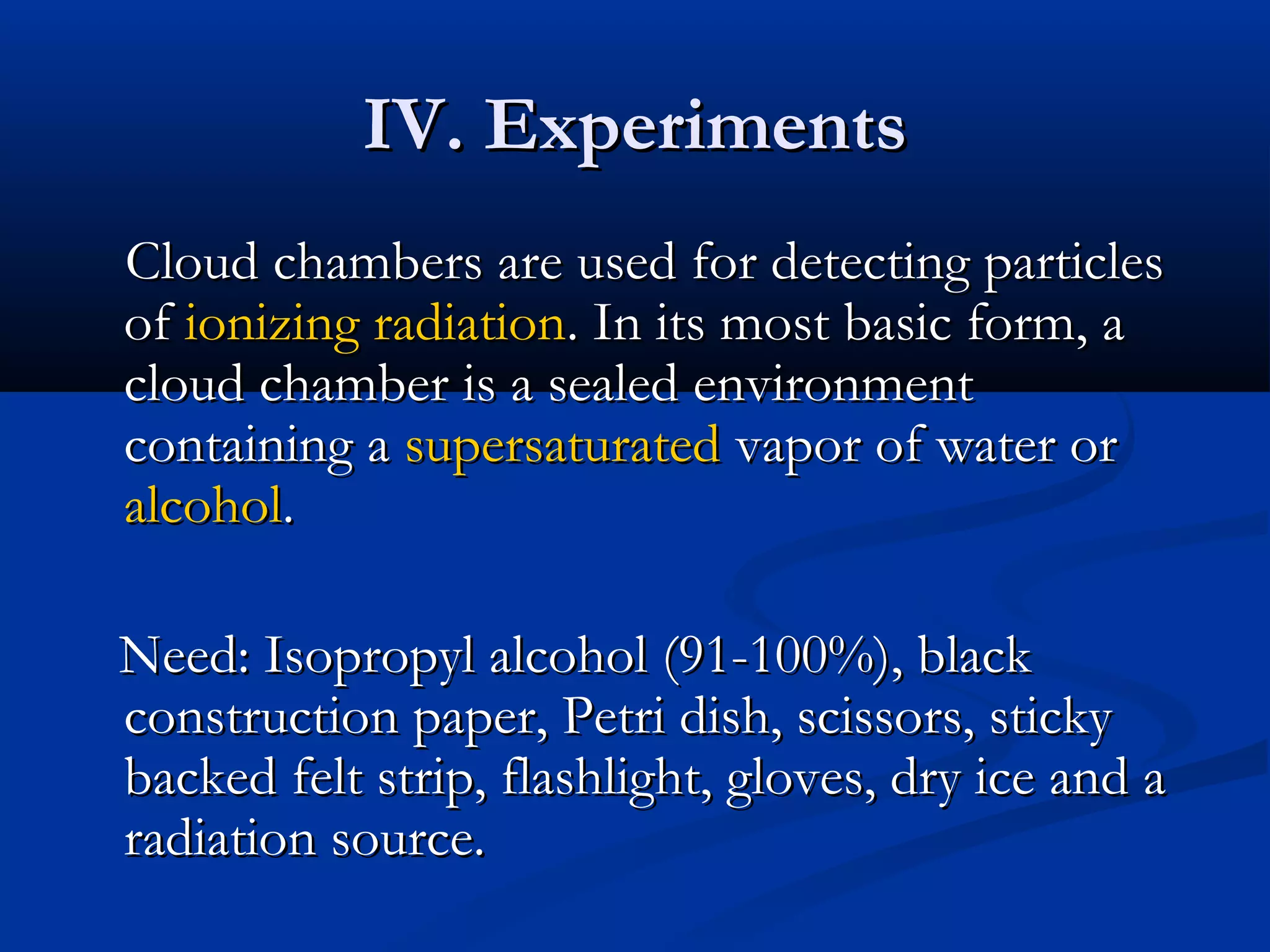 IV. ExperimentsIV. Experiments
Cloud chambers are used for detecting particlesCloud chambers are used for detecting particles
ofof ionizing radiationionizing radiation. In its most basic form, a. In its most basic form, a
cloud chamber is a sealed environmentcloud chamber is a sealed environment
containing acontaining a supersaturatedsupersaturated vapor of water orvapor of water or
alcoholalcohol..
Need: Isopropyl alcohol (91-100%), blackNeed: Isopropyl alcohol (91-100%), black
construction paper, Petri dish, scissors, stickyconstruction paper, Petri dish, scissors, sticky
backed felt strip, flashlight, gloves, dry ice and abacked felt strip, flashlight, gloves, dry ice and a
radiation source.radiation source.
 