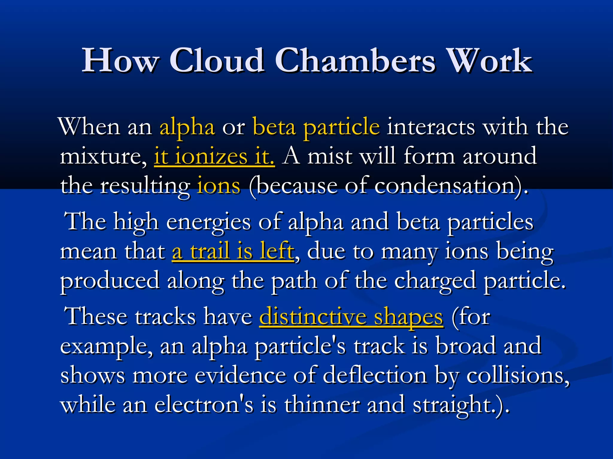 How Cloud Chambers WorkHow Cloud Chambers Work
When anWhen an alphaalpha oror beta particlebeta particle interacts with theinteracts with the
mixture,mixture, it ionizes it.it ionizes it. A mist will form aroundA mist will form around
the resultingthe resulting ionsions (because of condensation).(because of condensation).
The high energies of alpha and beta particlesThe high energies of alpha and beta particles
mean thatmean that a trail is lefta trail is left, due to many ions being, due to many ions being
produced along the path of the charged particle.produced along the path of the charged particle.
These tracks haveThese tracks have distinctive shapesdistinctive shapes (for(for
example, an alpha particle's track is broad andexample, an alpha particle's track is broad and
shows more evidence of deflection by collisions,shows more evidence of deflection by collisions,
while an electron's is thinner and straight.).while an electron's is thinner and straight.).
 