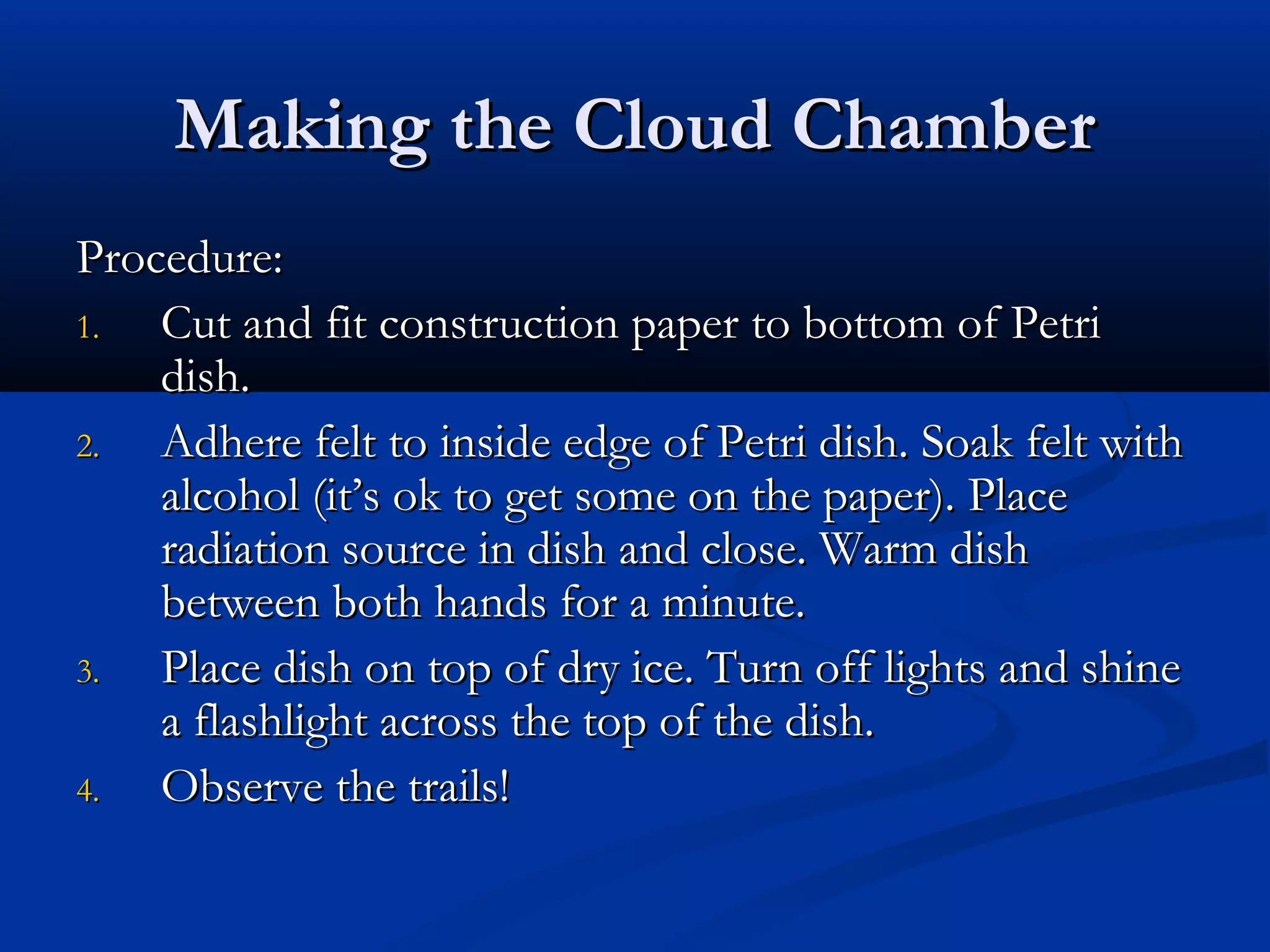 Making the Cloud ChamberMaking the Cloud Chamber
Procedure:Procedure:
1.1. Cut and fit construction paper to bottom of PetriCut and fit construction paper to bottom of Petri
dish.dish.
2.2. Adhere felt to inside edge of Petri dish. Soak felt withAdhere felt to inside edge of Petri dish. Soak felt with
alcohol (it’s ok to get some on the paper). Placealcohol (it’s ok to get some on the paper). Place
radiation source in dish and close. Warm dishradiation source in dish and close. Warm dish
between both hands for a minute.between both hands for a minute.
3.3. Place dish on top of dry ice. Turn off lights and shinePlace dish on top of dry ice. Turn off lights and shine
a flashlight across the top of the dish.a flashlight across the top of the dish.
4.4. Observe the trails!Observe the trails!
 