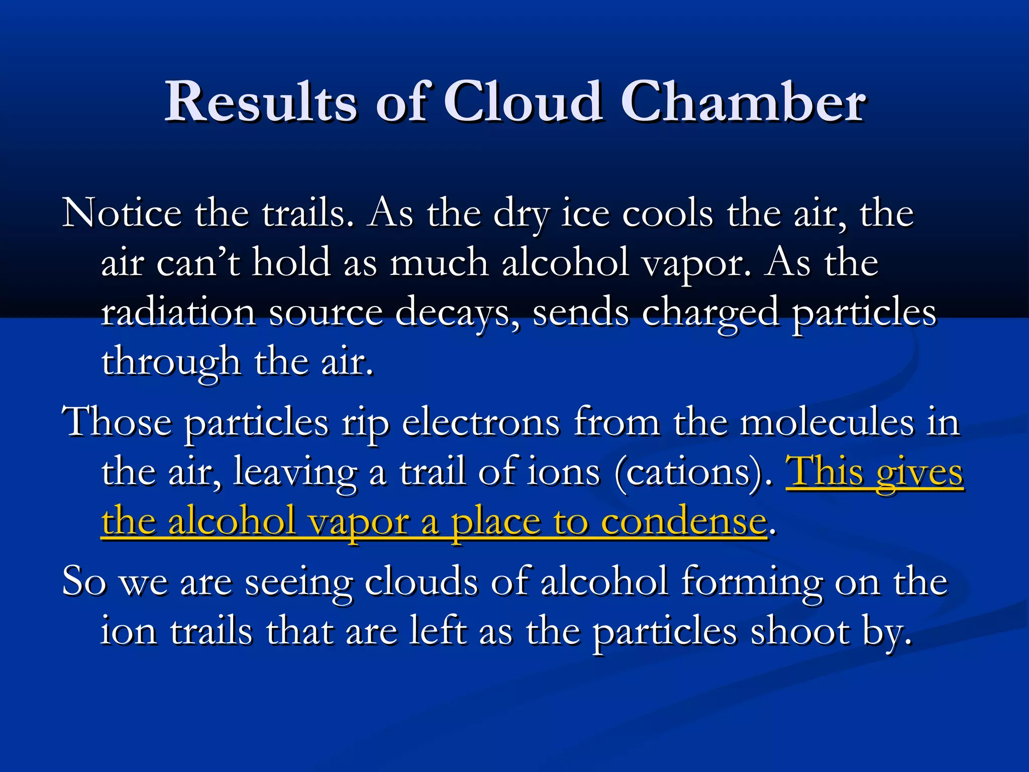 Results of Cloud ChamberResults of Cloud Chamber
Notice the trails. As the dry ice cools the air, theNotice the trails. As the dry ice cools the air, the
air can’t hold as much alcohol vapor. As theair can’t hold as much alcohol vapor. As the
radiation source decays, sends charged particlesradiation source decays, sends charged particles
through the air.through the air.
Those particles rip electrons from the molecules inThose particles rip electrons from the molecules in
the air, leaving a trail of ions (cations).the air, leaving a trail of ions (cations). This givesThis gives
the alcohol vapor a place to condensethe alcohol vapor a place to condense..
So we are seeing clouds of alcohol forming on theSo we are seeing clouds of alcohol forming on the
ion trails that are left as the particles shoot by.ion trails that are left as the particles shoot by.
 
