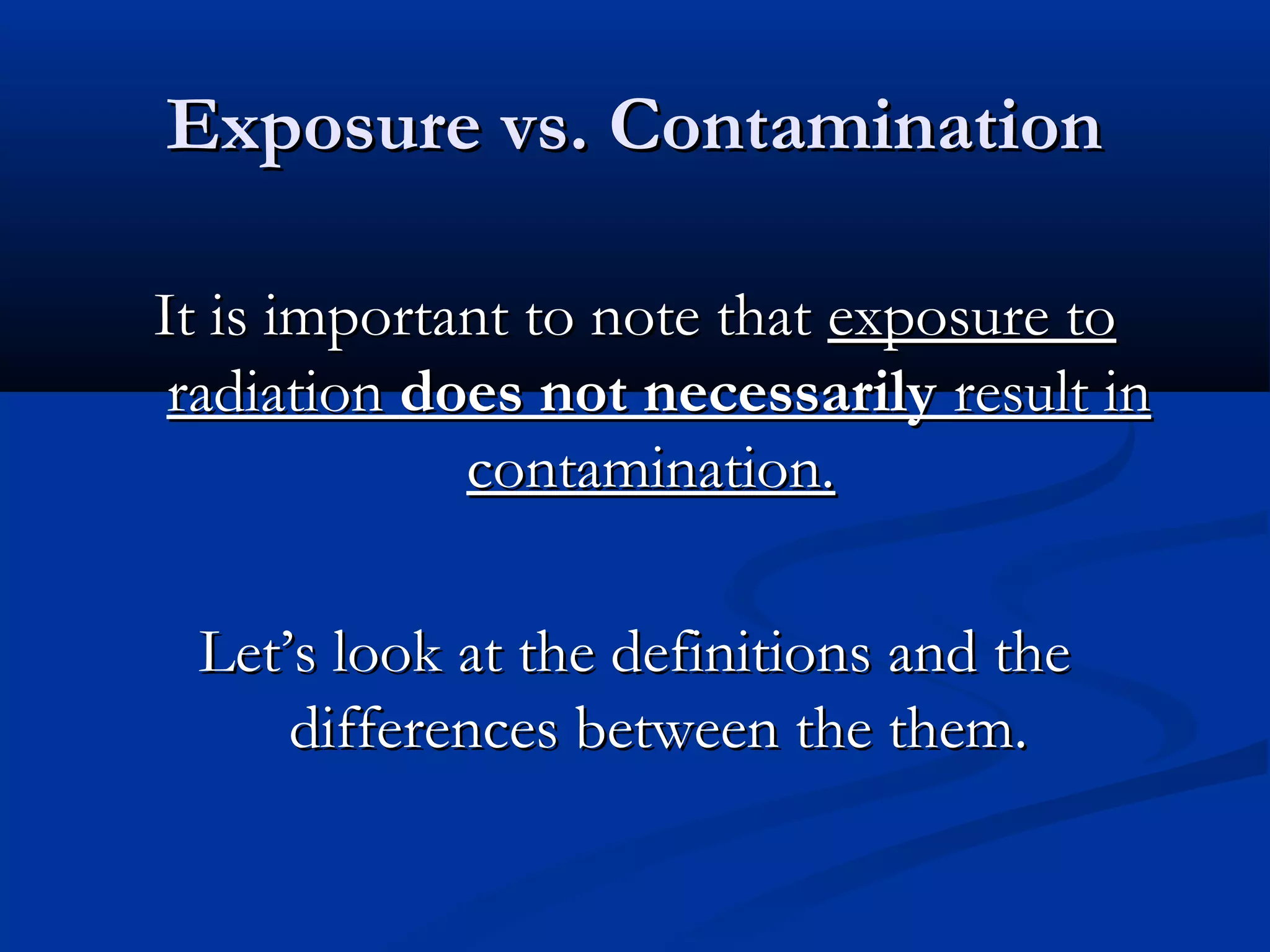 Exposure vs. ContaminationExposure vs. Contamination
It is important to note thatIt is important to note that exposure toexposure to
radiationradiation does not necessarilydoes not necessarily result inresult in
contamination.contamination.
Let’s look at the definitions and theLet’s look at the definitions and the
differences between the them.differences between the them.
 