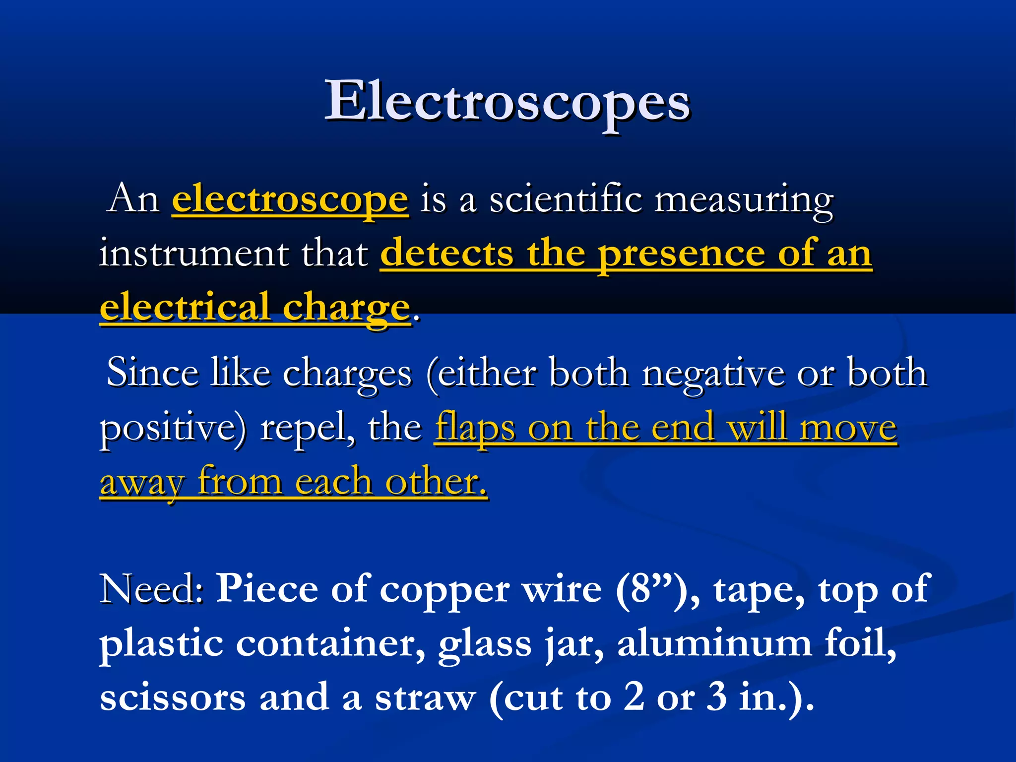 ElectroscopesElectroscopes
AnAn electroscopeelectroscope is a scientific measuringis a scientific measuring
instrument thatinstrument that detects the presence of andetects the presence of an
electrical chargeelectrical charge..
Since like charges (either both negative or bothSince like charges (either both negative or both
positive) repel, thepositive) repel, the flaps on the end will moveflaps on the end will move
away from each other.away from each other.
Need:Need: Piece of copper wire (8”), tape, top of
plastic container, glass jar, aluminum foil,
scissors and a straw (cut to 2 or 3 in.).
 