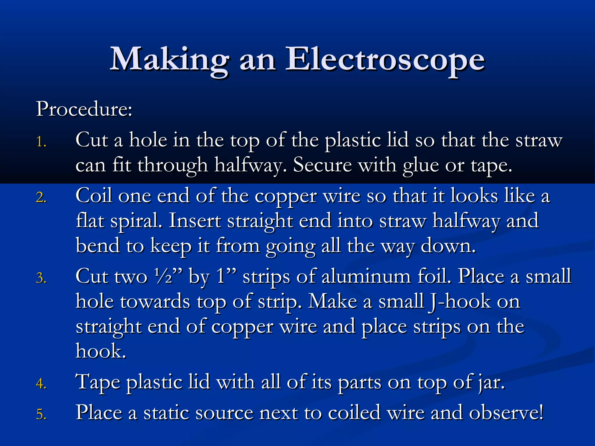 Making an ElectroscopeMaking an Electroscope
Procedure:Procedure:
1.1. Cut a hole in the top of the plastic lid so that the strawCut a hole in the top of the plastic lid so that the straw
can fit through halfway. Secure with glue or tape.can fit through halfway. Secure with glue or tape.
2.2. Coil one end of the copper wire so that it looks like aCoil one end of the copper wire so that it looks like a
flat spiral. Insert straight end into straw halfway andflat spiral. Insert straight end into straw halfway and
bend to keep it from going all the way down.bend to keep it from going all the way down.
3.3. Cut two ½” by 1” strips of aluminum foil. Place a smallCut two ½” by 1” strips of aluminum foil. Place a small
hole towards top of strip. Make a small J-hook onhole towards top of strip. Make a small J-hook on
straight end of copper wire and place strips on thestraight end of copper wire and place strips on the
hook.hook.
4.4. Tape plastic lid with all of its parts on top of jar.Tape plastic lid with all of its parts on top of jar.
5.5. Place a static source next to coiled wire and observe!Place a static source next to coiled wire and observe!
 