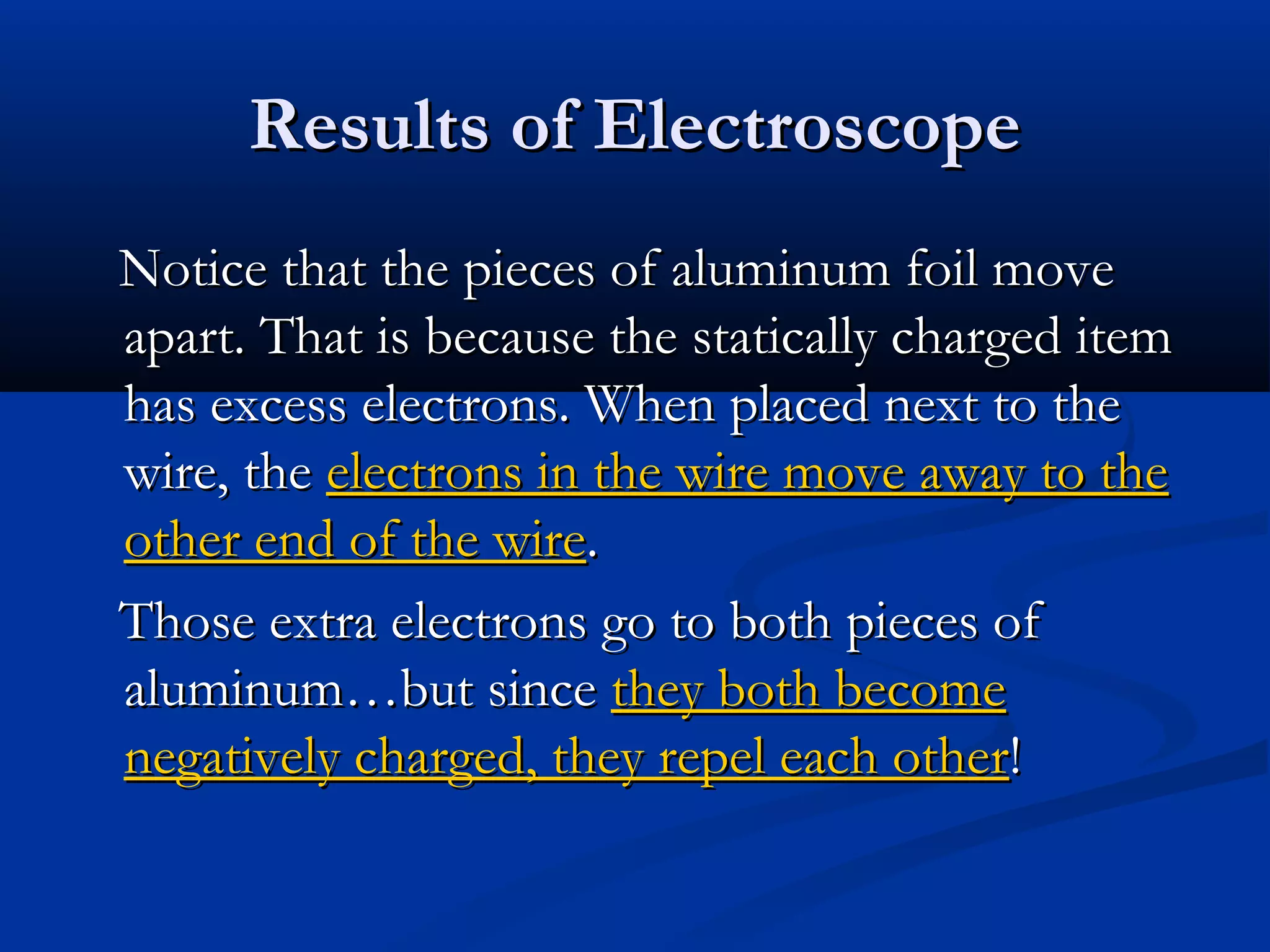 Results of ElectroscopeResults of Electroscope
Notice that the pieces of aluminum foil moveNotice that the pieces of aluminum foil move
apart. That is because the statically charged itemapart. That is because the statically charged item
has excess electrons. When placed next to thehas excess electrons. When placed next to the
wire, thewire, the electrons in the wire move away to theelectrons in the wire move away to the
other end of the wireother end of the wire..
Those extra electrons go to both pieces ofThose extra electrons go to both pieces of
aluminum…but sincealuminum…but since they both becomethey both become
negatively charged, they repel each othernegatively charged, they repel each other!!
 