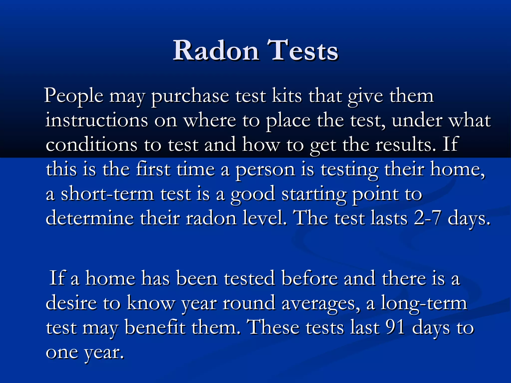 Radon TestsRadon Tests
People may purchase test kits that give themPeople may purchase test kits that give them
instructions on where to place the test, under whatinstructions on where to place the test, under what
conditions to test and how to get the results. Ifconditions to test and how to get the results. If
this is the first time a person is testing their home,this is the first time a person is testing their home,
a short-term test is a good starting point toa short-term test is a good starting point to
determine their radon level. The test lasts 2-7 days.determine their radon level. The test lasts 2-7 days.
If a home has been tested before and there is aIf a home has been tested before and there is a
desire to know year round averages, a long-termdesire to know year round averages, a long-term
test may benefit them. These tests last 91 days totest may benefit them. These tests last 91 days to
one year.one year.
 