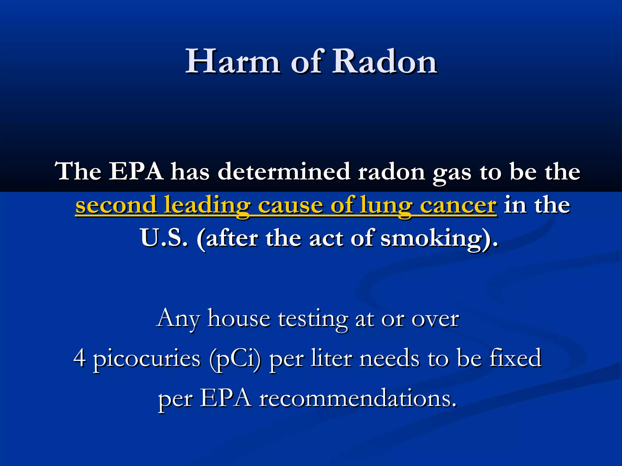 Harm of RadonHarm of Radon
The EPA has determined radon gas to be theThe EPA has determined radon gas to be the
second leading cause of lung cancersecond leading cause of lung cancer in thein the
U.S. (after the act of smoking).U.S. (after the act of smoking).
Any house testing at or overAny house testing at or over
4 picocuries (pCi) per liter needs to be fixed4 picocuries (pCi) per liter needs to be fixed
per EPA recommendations.per EPA recommendations.
 