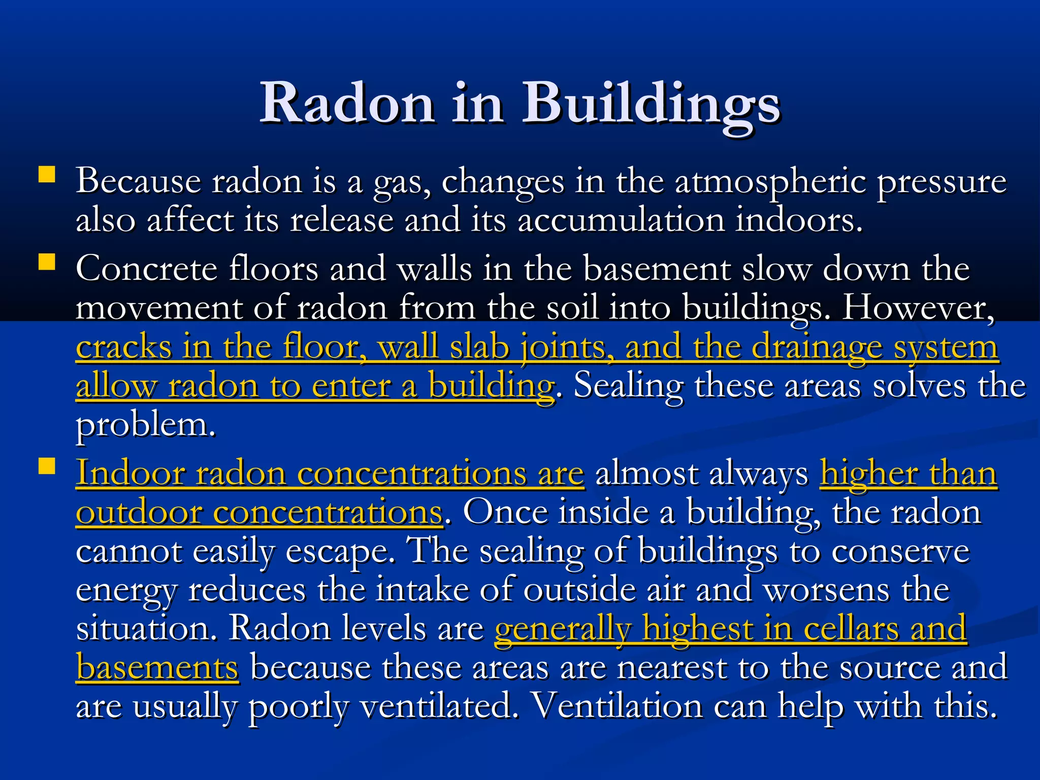 Radon in BuildingsRadon in Buildings
 Because radon is a gas, changes in the atmospheric pressureBecause radon is a gas, changes in the atmospheric pressure
also affect its release and its accumulation indoors.also affect its release and its accumulation indoors.
 Concrete floors and walls in the basement slow down theConcrete floors and walls in the basement slow down the
movement of radon from the soil into buildings. However,movement of radon from the soil into buildings. However,
cracks in the floor, wall slab joints, and the drainage systemcracks in the floor, wall slab joints, and the drainage system
allow radon to enter a buildingallow radon to enter a building. Sealing these areas solves the. Sealing these areas solves the
problem.problem.
 Indoor radon concentrations areIndoor radon concentrations are almost alwaysalmost always higher thanhigher than
outdoor concentrationsoutdoor concentrations. Once inside a building, the radon. Once inside a building, the radon
cannot easily escape. The sealing of buildings to conservecannot easily escape. The sealing of buildings to conserve
energy reduces the intake of outside air and worsens theenergy reduces the intake of outside air and worsens the
situation. Radon levels aresituation. Radon levels are generally highest in cellars andgenerally highest in cellars and
basementsbasements because these areas are nearest to the source andbecause these areas are nearest to the source and
are usually poorly ventilated. Ventilation can help with this.are usually poorly ventilated. Ventilation can help with this.
 