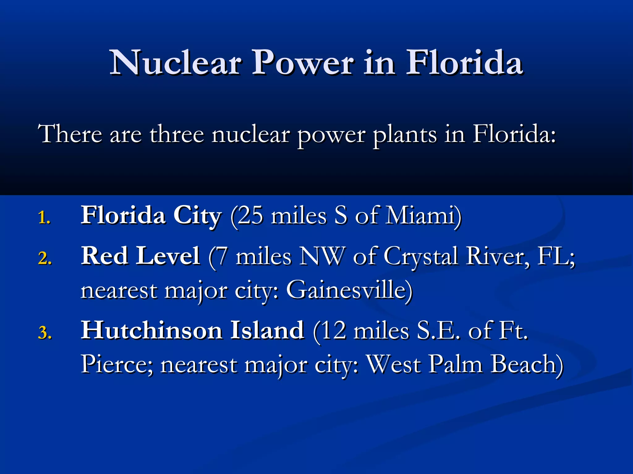 Nuclear Power in FloridaNuclear Power in Florida
There are three nuclear power plants in Florida:There are three nuclear power plants in Florida:
1.1. Florida CityFlorida City (25 miles S of Miami)(25 miles S of Miami)
2.2. Red LevelRed Level (7 miles NW of Crystal River, FL;(7 miles NW of Crystal River, FL;
nearest major city: Gainesville)nearest major city: Gainesville)
3.3. Hutchinson IslandHutchinson Island (12 miles S.E. of Ft.(12 miles S.E. of Ft.
Pierce; nearest major city: West Palm Beach)Pierce; nearest major city: West Palm Beach)
 