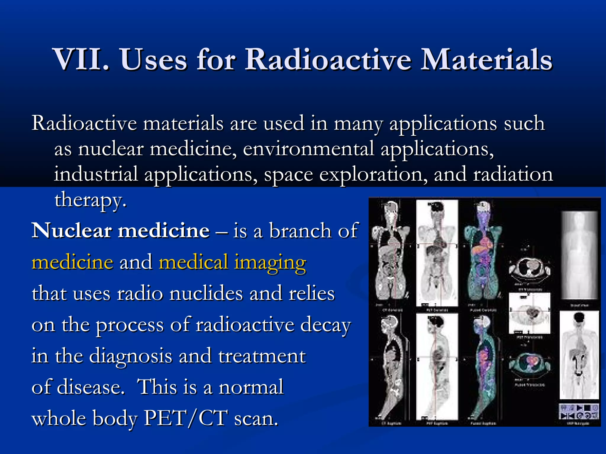 VII. Uses for Radioactive MaterialsVII. Uses for Radioactive Materials
Radioactive materials are used in many applications suchRadioactive materials are used in many applications such
as nuclear medicine, environmental applications,as nuclear medicine, environmental applications,
industrial applications, space exploration, and radiationindustrial applications, space exploration, and radiation
therapy.therapy.
Nuclear medicineNuclear medicine – is a branch of– is a branch of
medicinemedicine andand medical imagingmedical imaging
that uses radio nuclides and reliesthat uses radio nuclides and relies
on the process of radioactive decayon the process of radioactive decay
in the diagnosis and treatmentin the diagnosis and treatment
of disease. This is a nof disease. This is a normalormal
whole body PET/CT scan.whole body PET/CT scan.
 