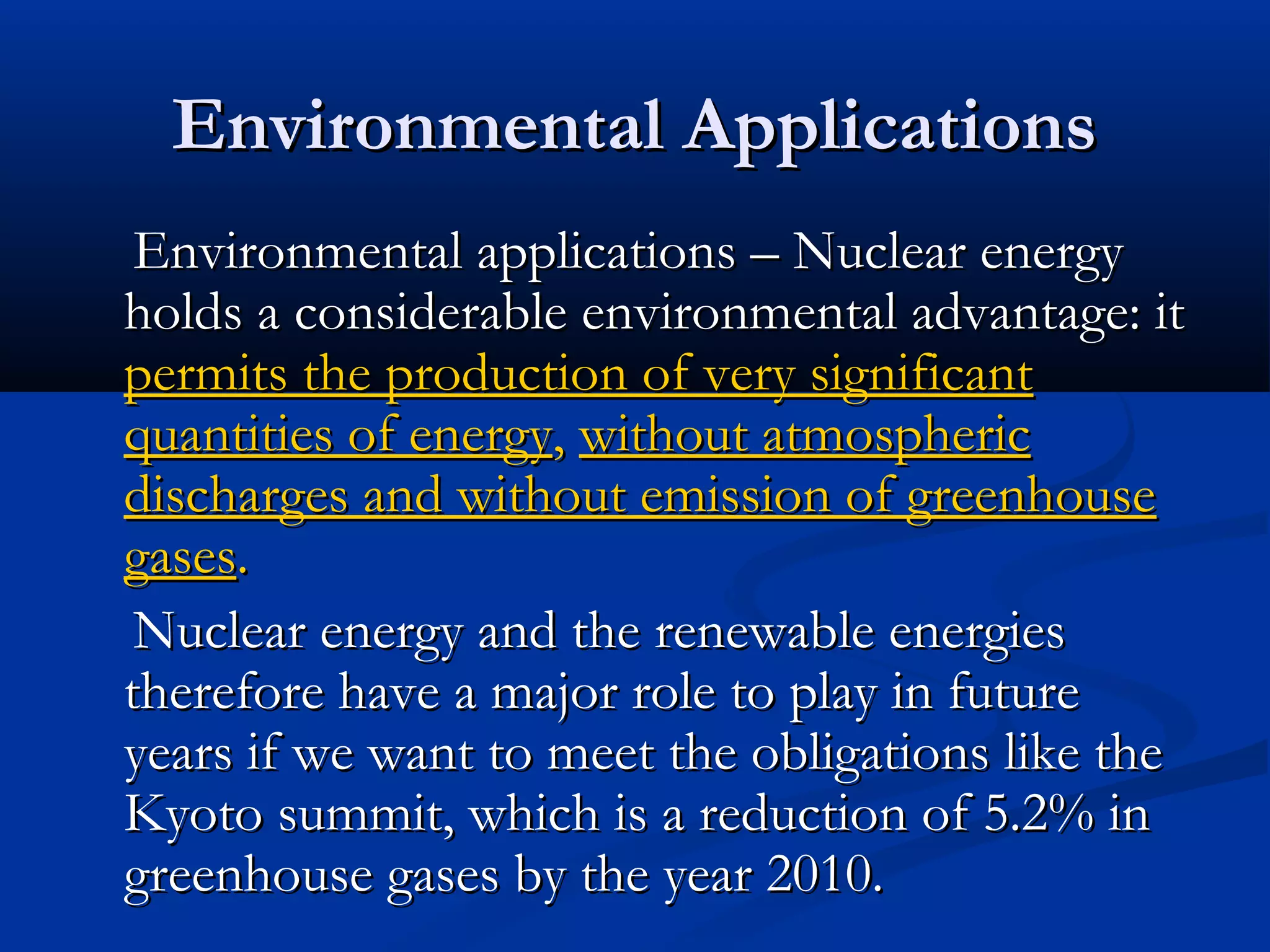 Environmental ApplicationsEnvironmental Applications
Environmental applications – Nuclear energyEnvironmental applications – Nuclear energy
holds a considerable environmental advantage: itholds a considerable environmental advantage: it
permits the production of very significantpermits the production of very significant
quantities of energyquantities of energy,, without atmosphericwithout atmospheric
discharges and without emission of greenhousedischarges and without emission of greenhouse
gasesgases..
Nuclear energy and the renewable energiesNuclear energy and the renewable energies
therefore have a major role to play in futuretherefore have a major role to play in future
years if we want to meet the obligations like theyears if we want to meet the obligations like the
Kyoto summit, which is a reduction of 5.2% inKyoto summit, which is a reduction of 5.2% in
greenhouse gases by the year 2010.greenhouse gases by the year 2010.
 