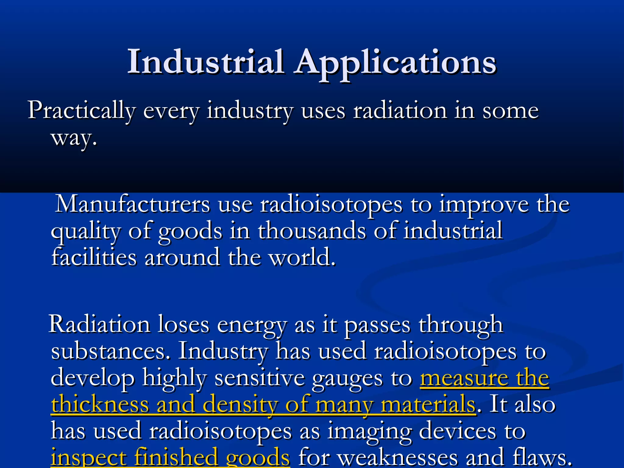 Industrial ApplicationsIndustrial Applications
Practically every industry uses radiation in somePractically every industry uses radiation in some
way.way.
Manufacturers use radioisotopes to improve theManufacturers use radioisotopes to improve the
quality of goods in thousands of industrialquality of goods in thousands of industrial
facilities around the world.facilities around the world.
Radiation loses energy as it passes throughRadiation loses energy as it passes through
substances. Industry has used radioisotopes tosubstances. Industry has used radioisotopes to
develop highly sensitive gauges todevelop highly sensitive gauges to measure themeasure the
thickness and density of many materialsthickness and density of many materials. It also. It also
has used radioisotopes as imaging devices tohas used radioisotopes as imaging devices to
inspect finished goodsinspect finished goods for weaknesses and flaws.for weaknesses and flaws.
 