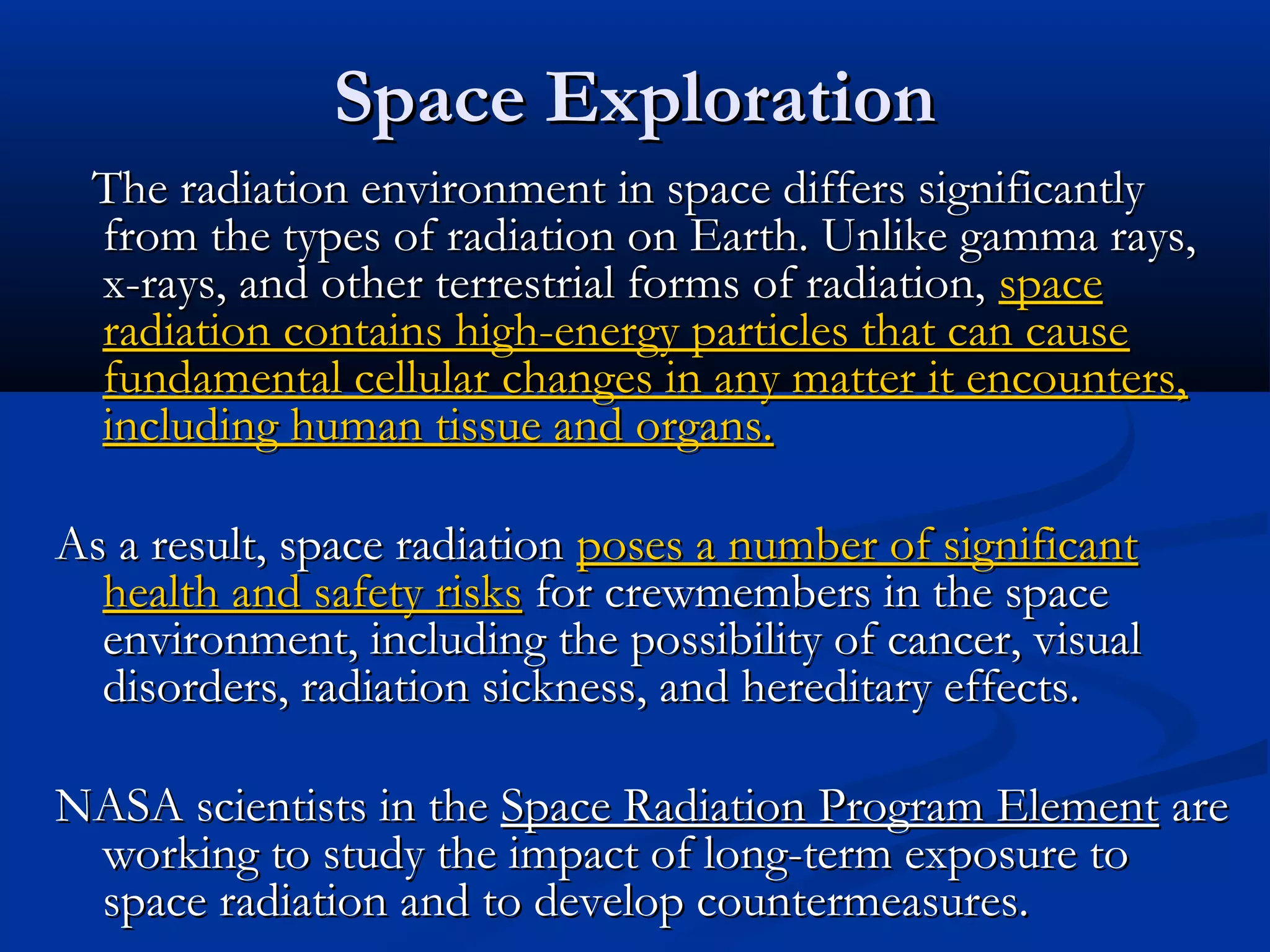 Space ExplorationSpace Exploration
The radiation environment in space differs significantlyThe radiation environment in space differs significantly
from the types of radiation on Earth. Unlike gamma rays,from the types of radiation on Earth. Unlike gamma rays,
x-rays, and other terrestrial forms of radiation,x-rays, and other terrestrial forms of radiation, spacespace
radiation contains high-energy particles that can causeradiation contains high-energy particles that can cause
fundamental cellular changes in any matter it encounters,fundamental cellular changes in any matter it encounters,
including human tissue and organs.including human tissue and organs.
As a result, space radiationAs a result, space radiation poses a number of significantposes a number of significant
health and safety riskshealth and safety risks for crewmembers in the spacefor crewmembers in the space
environment, including the possibility of cancer, visualenvironment, including the possibility of cancer, visual
disorders, radiation sickness, and hereditary effects.disorders, radiation sickness, and hereditary effects.
NASA scientists in theNASA scientists in the Space Radiation Program ElementSpace Radiation Program Element areare
working to study the impact of long-term exposure toworking to study the impact of long-term exposure to
space radiation and to develop countermeasures.space radiation and to develop countermeasures.
 