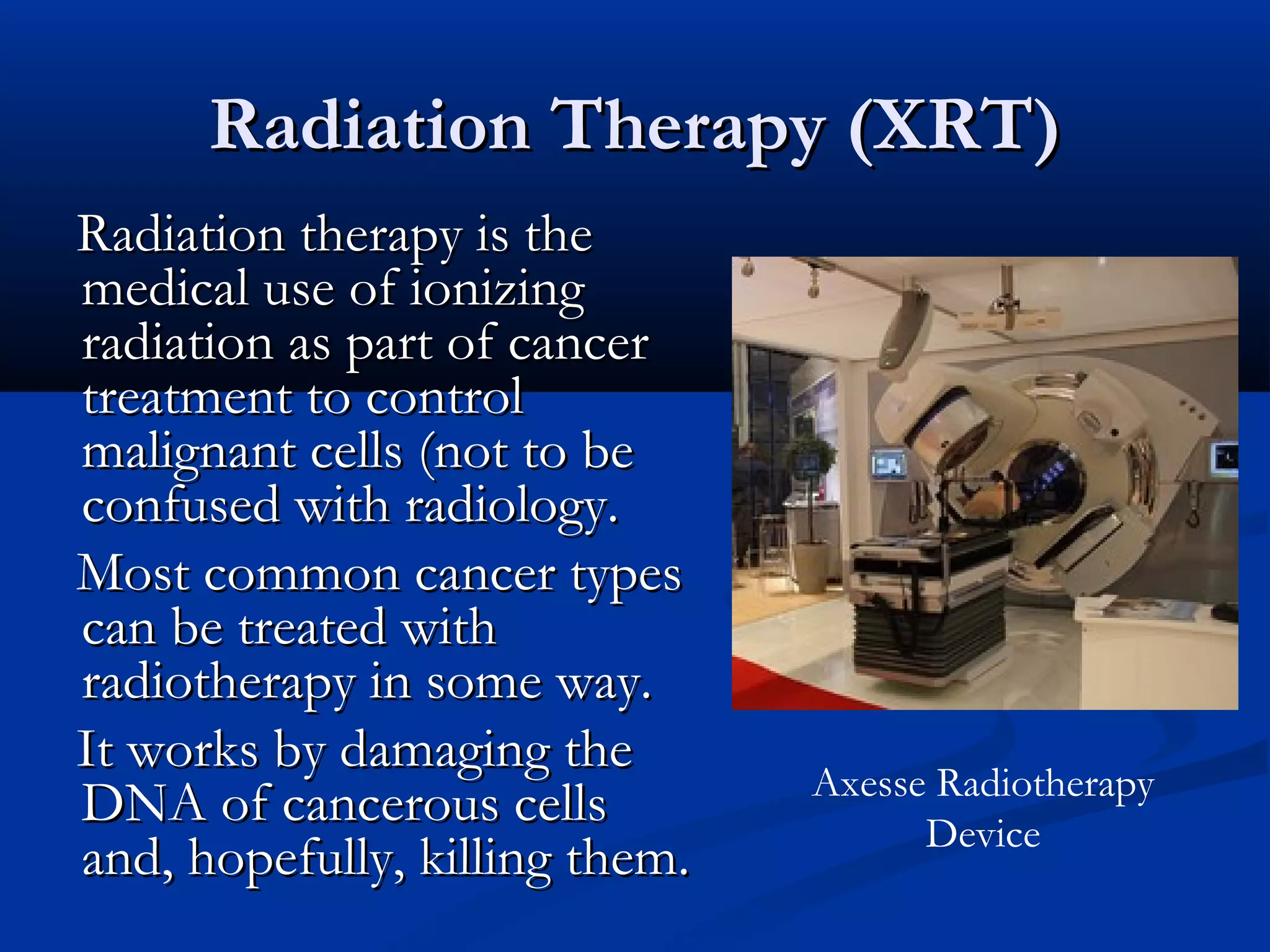 Radiation Therapy (XRT)Radiation Therapy (XRT)
Radiation therapy is theRadiation therapy is the
medical use of ionizingmedical use of ionizing
radiation as part of cancerradiation as part of cancer
treatment to controltreatment to control
malignant cells (not to bemalignant cells (not to be
confused with radiology.confused with radiology.
Most common cancer typesMost common cancer types
can be treated withcan be treated with
radiotherapy in some way.radiotherapy in some way.
It works by damaging theIt works by damaging the
DNA of cancerous cellsDNA of cancerous cells
and, hopefully, killing them.and, hopefully, killing them.
Axesse Radiotherapy
Device
 