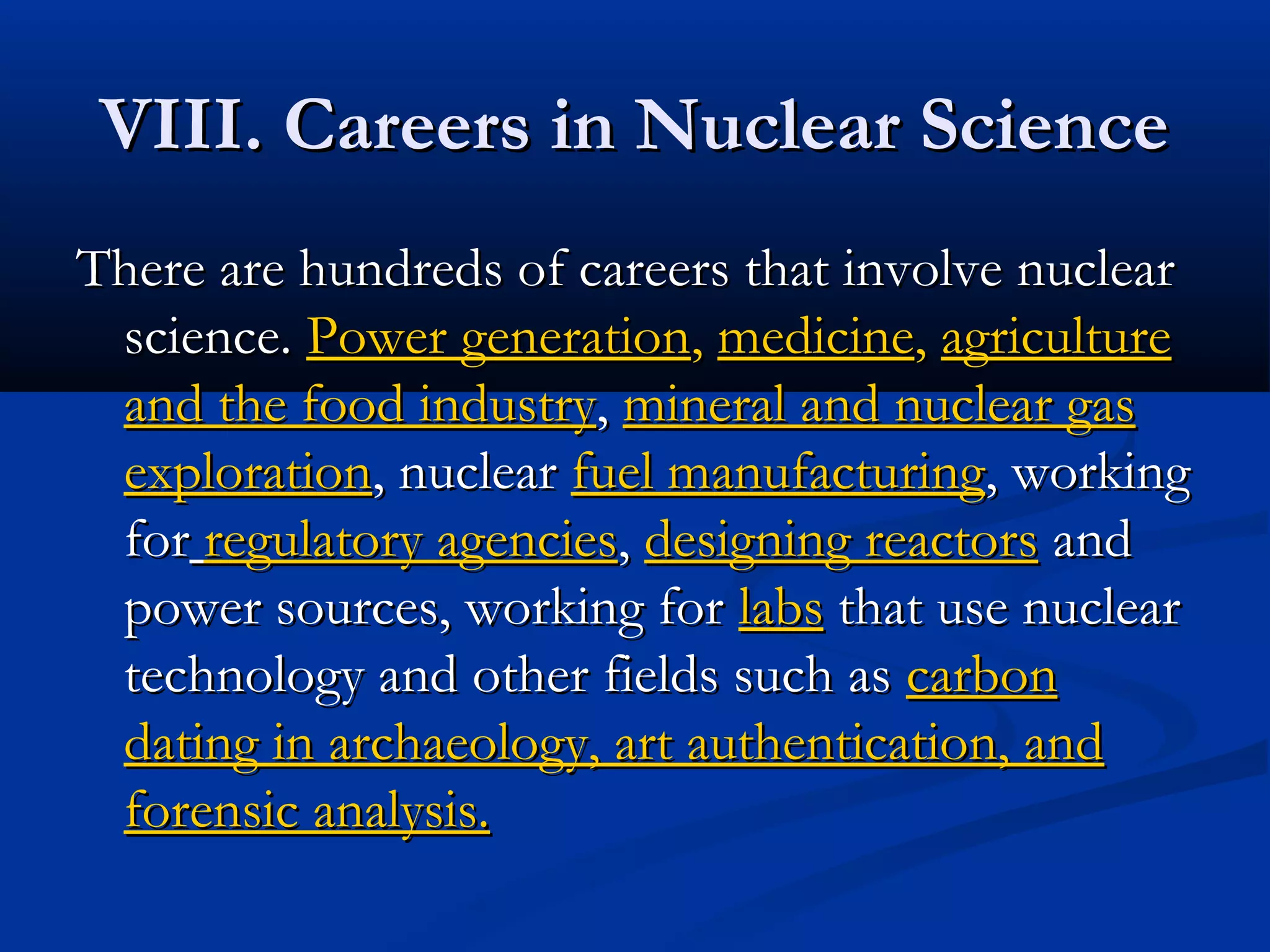 VIII. Careers in Nuclear ScienceVIII. Careers in Nuclear Science
There are hundreds of careers that involve nuclearThere are hundreds of careers that involve nuclear
science.science. Power generationPower generation,, medicinemedicine,, agricultureagriculture
and the food industryand the food industry,, mineral and nuclear gasmineral and nuclear gas
explorationexploration, nuclear, nuclear fuel manufacturingfuel manufacturing, working, working
forfor regulatory agenciesregulatory agencies,, designing reactorsdesigning reactors andand
power sources, working forpower sources, working for labslabs that use nuclearthat use nuclear
technology and other fields such astechnology and other fields such as carboncarbon
dating in archaeology, art authentication, anddating in archaeology, art authentication, and
forensic analysis.forensic analysis.
 