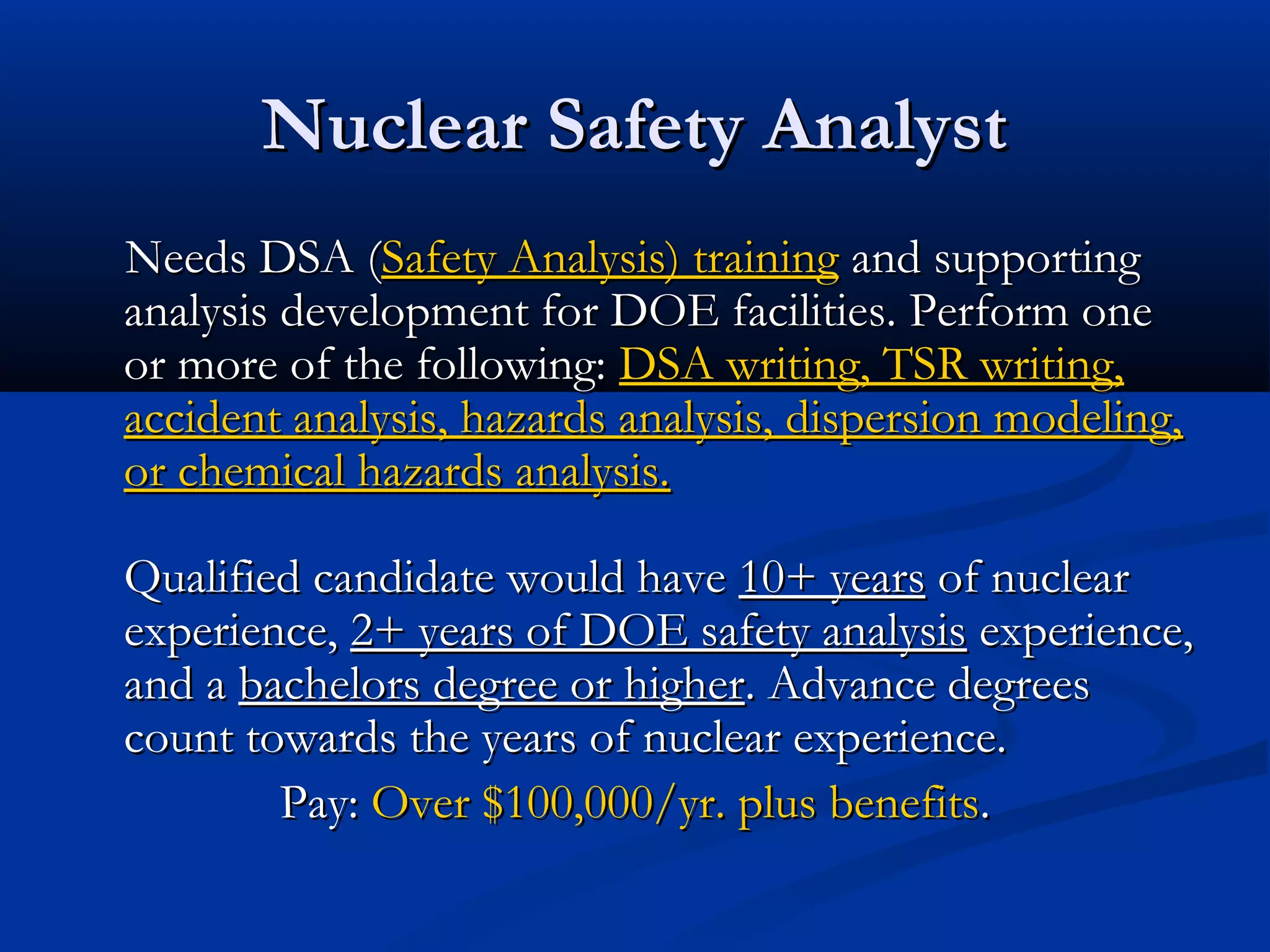 Nuclear Safety AnalystNuclear Safety Analyst
Needs DSA (Needs DSA (Safety Analysis) trainingSafety Analysis) training and supportingand supporting
analysis development for DOE facilities. Perform oneanalysis development for DOE facilities. Perform one
or more of the following:or more of the following: DSA writing, TSR writing,DSA writing, TSR writing,
accident analysis, hazards analysis, dispersion modeling,accident analysis, hazards analysis, dispersion modeling,
or chemical hazards analysis.or chemical hazards analysis.
Qualified candidate would haveQualified candidate would have 10+ years10+ years of nuclearof nuclear
experience,experience, 2+ years of DOE safety analysis2+ years of DOE safety analysis experience,experience,
and aand a bachelors degree or higherbachelors degree or higher. Advance degrees. Advance degrees
count towards the years of nuclear experience.count towards the years of nuclear experience.
Pay:Pay: Over $100,000/yr. plus benefitsOver $100,000/yr. plus benefits..
 