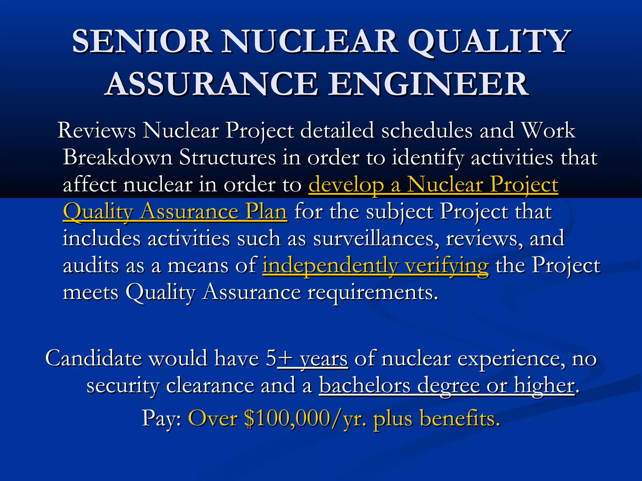 SENIOR NUCLEAR QUALITYSENIOR NUCLEAR QUALITY
ASSURANCE ENGINEERASSURANCE ENGINEER
Reviews Nuclear Project detailed schedules and WorkReviews Nuclear Project detailed schedules and Work
Breakdown Structures in order to identify activities thatBreakdown Structures in order to identify activities that
affect nuclear in order toaffect nuclear in order to develop a Nuclear Projectdevelop a Nuclear Project
Quality Assurance PlanQuality Assurance Plan for the subject Project thatfor the subject Project that
includes activities such as surveillances, reviews, andincludes activities such as surveillances, reviews, and
audits as a means ofaudits as a means of independently verifyingindependently verifying the Projectthe Project
meets Quality Assurance requirements.meets Quality Assurance requirements.
Candidate would have 5Candidate would have 5+ years+ years of nuclear experience, noof nuclear experience, no
security clearance and asecurity clearance and a bachelors degree or higherbachelors degree or higher..
Pay:Pay: Over $100,000/yr. plus benefits.Over $100,000/yr. plus benefits.
 