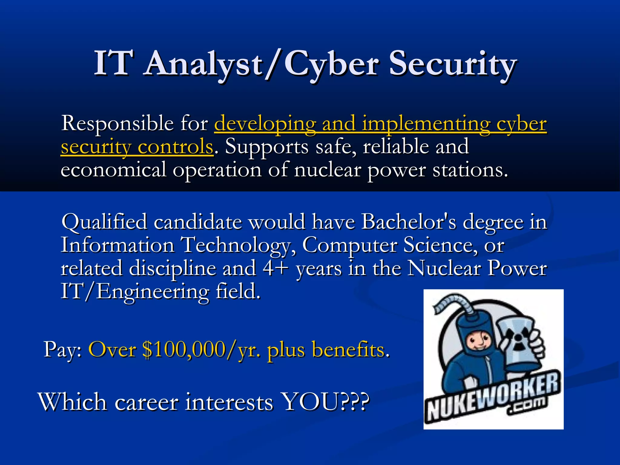 IT Analyst/Cyber SecurityIT Analyst/Cyber Security
Responsible forResponsible for developing and implementing cyberdeveloping and implementing cyber
security controlssecurity controls. Supports safe, reliable and. Supports safe, reliable and
economical operation of nuclear power stations.economical operation of nuclear power stations.
Qualified candidate would have Bachelor's degree inQualified candidate would have Bachelor's degree in
Information Technology, Computer Science, orInformation Technology, Computer Science, or
related discipline and 4+ years in the Nuclear Powerrelated discipline and 4+ years in the Nuclear Power
IT/Engineering field.IT/Engineering field.
Pay:Pay: Over $100,000/yr. plus benefitsOver $100,000/yr. plus benefits..
Which career interests YOU???Which career interests YOU???
 