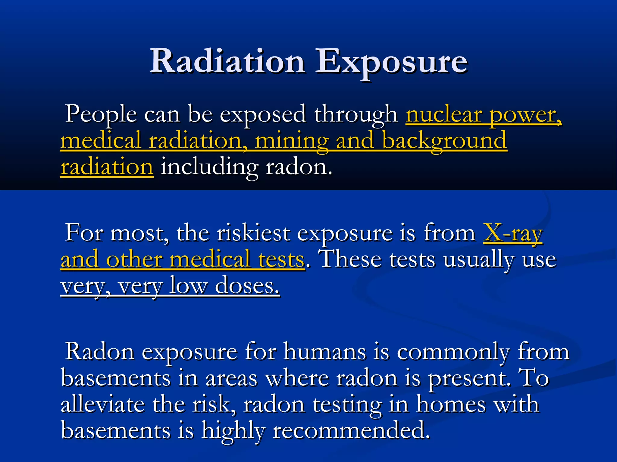 Radiation ExposureRadiation Exposure
People can be exposed throughPeople can be exposed through nuclear power,nuclear power,
medical radiation, mining and backgroundmedical radiation, mining and background
radiationradiation including radon.including radon.
For most, the riskiest exposure is fromFor most, the riskiest exposure is from X-rayX-ray
and other medical testsand other medical tests. These tests usually use. These tests usually use
very, very low doses.very, very low doses.
Radon exposure for humans is commonly fromRadon exposure for humans is commonly from
basements in areas where radon is present. Tobasements in areas where radon is present. To
alleviate the risk, radon testing in homes withalleviate the risk, radon testing in homes with
basements is highly recommended.basements is highly recommended.
 