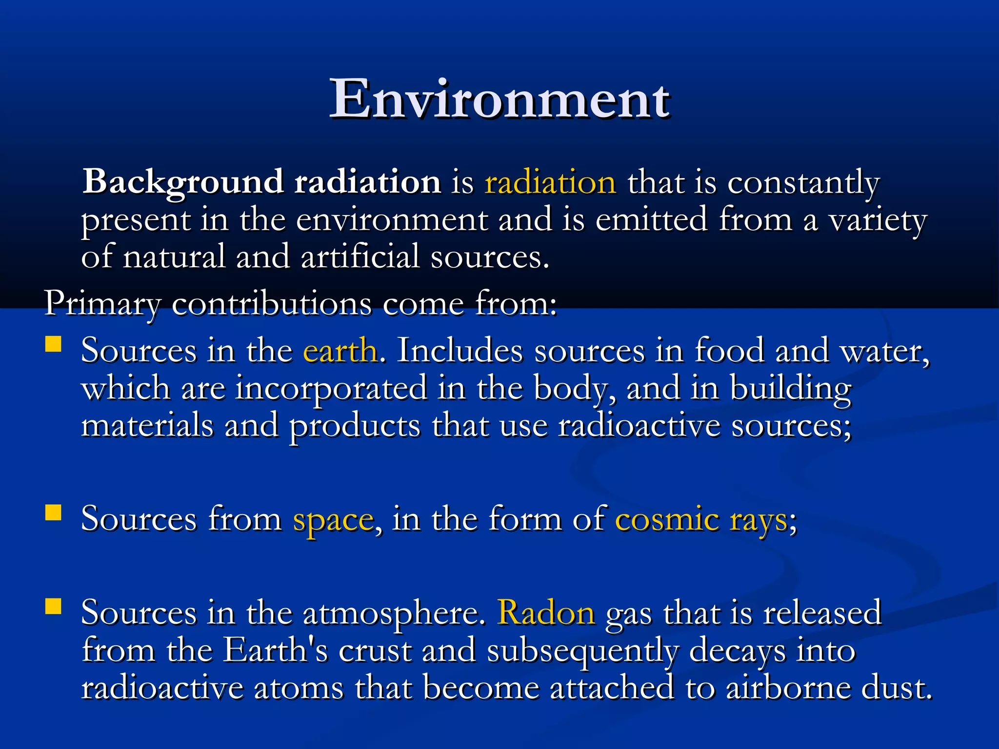 EnvironmentEnvironment
Background radiationBackground radiation isis radiationradiation that is constantlythat is constantly
present in the environment and is emitted from a varietypresent in the environment and is emitted from a variety
of natural and artificial sources.of natural and artificial sources.
Primary contributions come from:Primary contributions come from:
 Sources in theSources in the earthearth. Includes sources in food and water,. Includes sources in food and water,
which are incorporated in the body, and in buildingwhich are incorporated in the body, and in building
materials and products that use radioactive sources;materials and products that use radioactive sources;
 Sources fromSources from spacespace, in the form of, in the form of cosmic rayscosmic rays;;
 Sources in the atmosphere.Sources in the atmosphere. RadonRadon gas that is releasedgas that is released
from the Earth's crust and subsequently decays intofrom the Earth's crust and subsequently decays into
radioactive atoms that become attached to airborne dust.radioactive atoms that become attached to airborne dust.
 