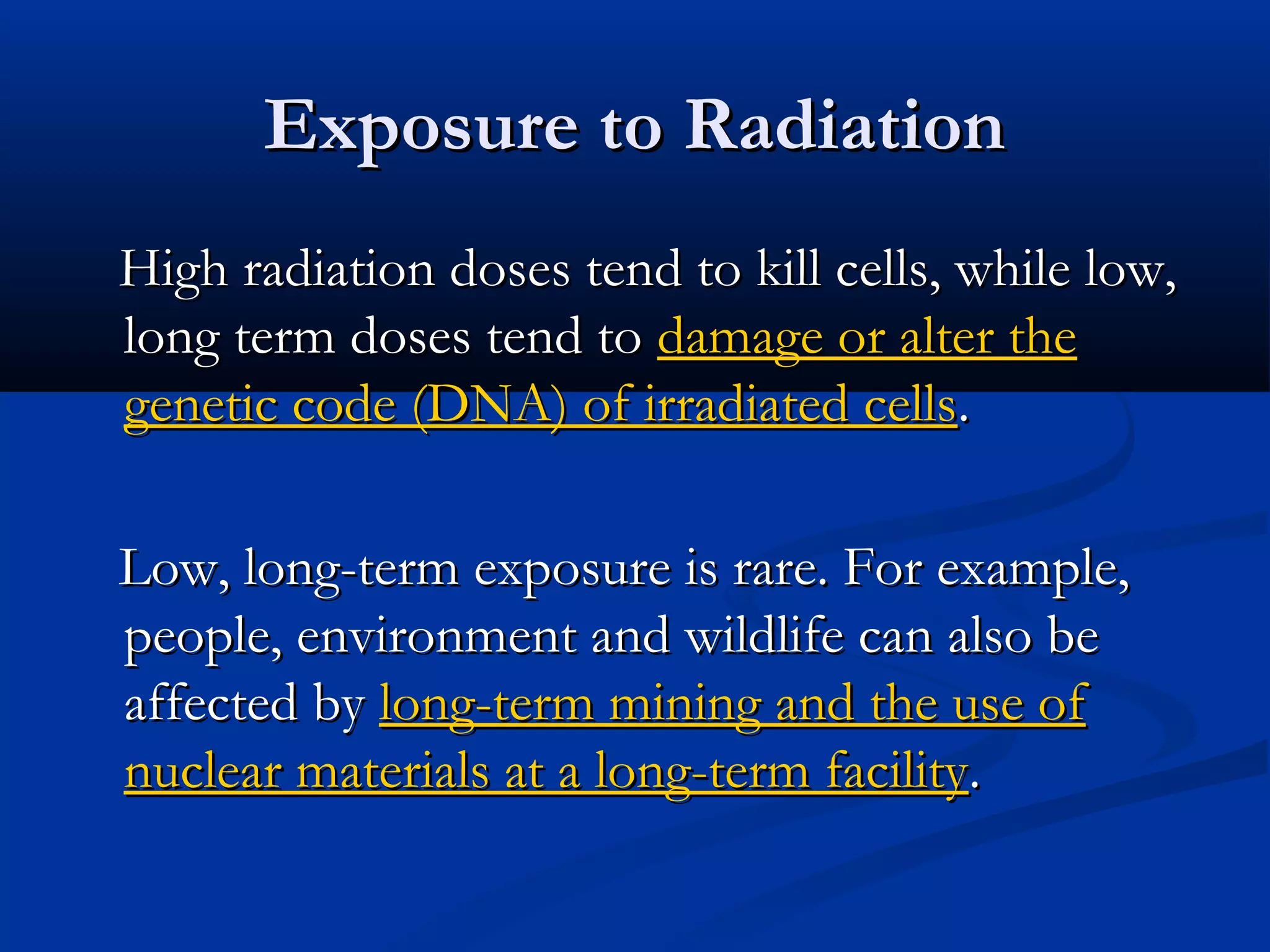Exposure to RadiationExposure to Radiation
High radiation doses tend to kill cells, while low,High radiation doses tend to kill cells, while low,
long term doses tend tolong term doses tend to damage or alter thedamage or alter the
genetic code (DNA) of irradiated cellsgenetic code (DNA) of irradiated cells..
Low, long-term exposure is rare. For example,Low, long-term exposure is rare. For example,
people, environment and wildlife can also bepeople, environment and wildlife can also be
affected byaffected by long-term mining and the use oflong-term mining and the use of
nuclear materials at a long-term facilitynuclear materials at a long-term facility..
 