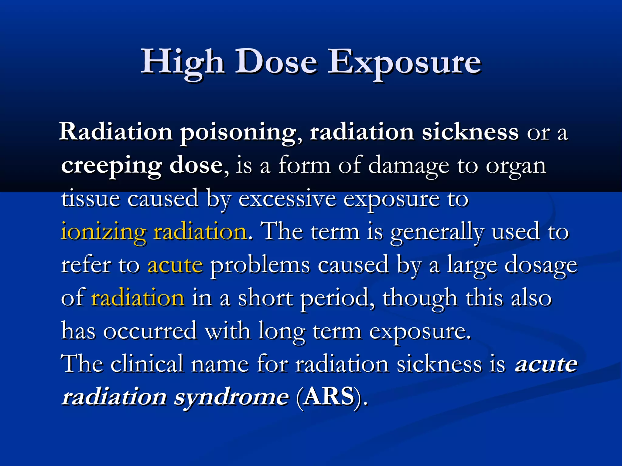 High Dose ExposureHigh Dose Exposure
Radiation poisoningRadiation poisoning,, radiation sicknessradiation sickness or aor a
creeping dosecreeping dose, is a form of damage to organ, is a form of damage to organ
tissue caused by excessive exposure totissue caused by excessive exposure to
ionizing radiationionizing radiation. The term is generally used to. The term is generally used to
refer torefer to acuteacute problems caused by a large dosageproblems caused by a large dosage
ofof radiationradiation in a short period, though this alsoin a short period, though this also
has occurred with long term exposure.has occurred with long term exposure.
The clinical name for radiation sickness isThe clinical name for radiation sickness is acuteacute
radiation syndromeradiation syndrome ((ARSARS).).
 