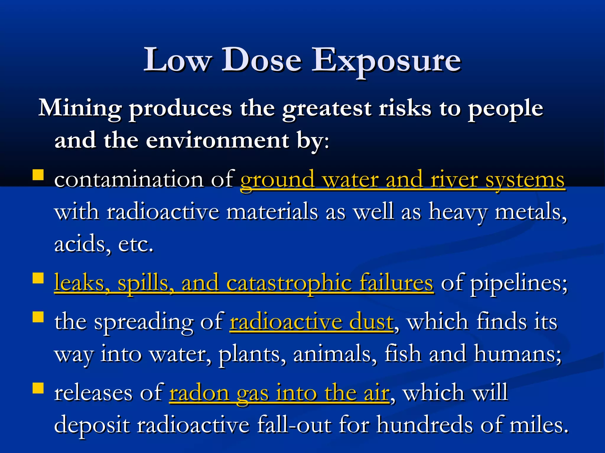 Mining produces the greatest risks to peopleMining produces the greatest risks to people
and the environment byand the environment by::
 contamination ofcontamination of ground water and river systemsground water and river systems
with radioactive materials as well as heavy metals,with radioactive materials as well as heavy metals,
acids, etc.acids, etc.
 leaks, spills, and catastrophic failuresleaks, spills, and catastrophic failures of pipelines;of pipelines;
 the spreading ofthe spreading of radioactive dustradioactive dust, which finds its, which finds its
way into water, plants, animals, fish and humans;way into water, plants, animals, fish and humans;
 releases ofreleases of radon gas into the airradon gas into the air, which will, which will
deposit radioactive fall-out for hundreds of miles.deposit radioactive fall-out for hundreds of miles.
Low Dose ExposureLow Dose Exposure
 