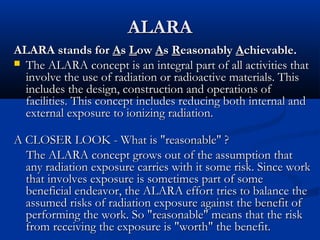 ALARAALARA
ALARA stands forALARA stands for AAss LLowow AAss RReasonablyeasonably AAchievable.chievable.
 The ALARA concept is an integral part of all activities thatThe ALARA concept is an integral part of all activities that
involve the use of radiation or radioactive materials. Thisinvolve the use of radiation or radioactive materials. This
includes the design, construction and operations ofincludes the design, construction and operations of
facilities. This concept includes reducing both internal andfacilities. This concept includes reducing both internal and
external exposure to ionizing radiation.external exposure to ionizing radiation.
A CLOSER LOOK - What is "reasonable" ?A CLOSER LOOK - What is "reasonable" ?
The ALARA concept grows out of the assumption thatThe ALARA concept grows out of the assumption that
any radiation exposure carries with it some risk. Since workany radiation exposure carries with it some risk. Since work
that involves exposure is sometimes part of somethat involves exposure is sometimes part of some
beneficial endeavor, the ALARA effort tries to balance thebeneficial endeavor, the ALARA effort tries to balance the
assumed risks of radiation exposure against the benefit ofassumed risks of radiation exposure against the benefit of
performing the work. So "reasonable" means that the riskperforming the work. So "reasonable" means that the risk
from receiving the exposure is "worth" the benefit.from receiving the exposure is "worth" the benefit.
 