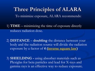 Three Principles of ALARAThree Principles of ALARA
To minimize exposure, ALARA recommends:
1) TIME – minimizing the time of exposure directly
reduces radiation dose.
2) DISTANCE – doubling the distance between your
body and the radiation source will divide the radiation
exposure by a factor of 4 (inverse square law)
3) SHIELDING - using absorber materials such as
Plexiglas for beta particles and lead for X-rays and
gamma rays is an effective way to reduce exposure.
 