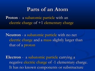 Parts of an AtomParts of an Atom
ProtonProton - a- a subatomic particlesubatomic particle with anwith an
electric chargeelectric charge of +1of +1 elementary chargeelementary charge
NeutronNeutron - a- a subatomic particlesubatomic particle with no netwith no net
electric chargeelectric charge and aand a massmass slightly larger thanslightly larger than
that of athat of a protonproton
ElectronElectron - a- a subatomic particlesubatomic particle carrying acarrying a
negativenegative electric chargeelectric charge of -1 elementary charge.of -1 elementary charge.
It has no known components or substructureIt has no known components or substructure
 