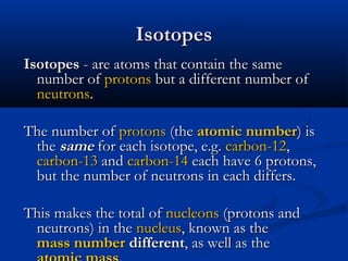 IsotopesIsotopes
IsotopesIsotopes - are atoms that contain the same- are atoms that contain the same
number ofnumber of protonsprotons but a different number ofbut a different number of
neutronsneutrons..
The number ofThe number of protonsprotons (the(the atomic numberatomic number) is) is
thethe samesame for each isotope, e.g.for each isotope, e.g. carbon-12carbon-12,,
carbon-13carbon-13 andand carbon-14carbon-14 each have 6 protons,each have 6 protons,
but the number of neutrons in each differs.but the number of neutrons in each differs.
This makes the total ofThis makes the total of nucleonsnucleons (protons and(protons and
neutrons) in theneutrons) in the nucleusnucleus, known as the, known as the
mass numbermass number differentdifferent, as well as the, as well as the
 